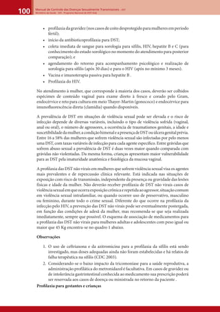 Manual de Controle das Doenças Sexualmente Transmissíveis – DST
Ministério da Saúde - SVS - Programa Nacional de DST/ Aids100
• profilaxiadagravidez(noscasosdecoitodesprotegidoparamulheresemperíodo
fértil);
• início da antibioticoprofilaxia para DST;
• coleta imediata de sangue para sorologia para sífilis, HIV, hepatite B e C (para
conhecimento do estado sorológico no momento do atendimento para posterior
comparação); e
• agendamento do retorno para acompanhamento psicológico e realização de
sorologia para sífilis (após 30 dias) e para o HIV (após no mínimo 3 meses).
• Vacina e imunoterapia passiva para hepatite B .
• Profilaxia do HIV.
No atendimento à mulher, que corresponde à maioria dos casos, deverão ser colhidos
espécimes de conteúdo vaginal para exame direto à fresco e corado pelo Gram,
endocérvice e reto para cultura em meio Thayer-Martin (gonococo) e endocérvice para
imunoﬂuorescência direta (clamídia) quando disponíveis.
A prevalência de DST em situações de violência sexual pode ser elevada e o risco de
infecção depende de diversas variáveis, incluindo o tipo de violência sofrida (vaginal,
anal ou oral), o número de agressores, a ocorrência de traumatismos genitais, a idade e
suscetibilidadedamulher,acondiçãohimenaleapresençadeDSTouúlceragenitalprévia.
Entre 16 a 58% das mulheres que sofrem violência sexual são infectadas por pelo menos
uma DST, com taxas variáveis de infecção para cada agente especíﬁco. Entre grávidas que
sofrem abuso sexual a prevalência de DST é duas vezes maior quando comparada com
grávidas não violentadas. Da mesma forma, crianças apresentam maior vulnerabilidade
para as DST pela imaturidade anatômica e ﬁsiológica da mucosa vaginal.
A proﬁlaxia das DST não virais em mulheres que sofrem violência sexual visa os agentes
mais prevalentes e de repercussão clínica relevante. Está indicada nas situações de
exposição com risco de transmissão, independente da presença ou gravidade das lesões
físicas e idade da mulher. Não deverão receber proﬁlaxia de DST não virais casos de
violênciasexualemqueocorraexposiçãocrônicaerepetidaaoagressor,situaçãocomum
em violência sexual intrafamiliar, ou quando ocorrer uso de preservativo, masculino
ou feminino, durante todo o crime sexual. Diferente do que ocorre na proﬁlaxia da
infecção pelo HIV, a prevenção das DST não virais pode ser eventualmente postergada,
em função das condições de adesã da mulher, mas recomenda-se que seja realizada
imediatamente, sempre que possível. O esquema de associação de medicamentos para
a proﬁlaxia das DST não virais para mulheres adultas e adolescentes com peso igual ou
maior que 45 Kg encontra-se no quadro 1 abaixo.
Observações
1. O uso de ceftriaxona e da azitromicina para a profilaxia da sífilis está sendo
investigado, mas doses adequadas ainda não foram estabelecidas e há relatos de
falha terapêutica na sífilis (CDC 2003).
2. Considerando-se o baixo impacto da tricomoníase para a saúde reprodutiva, a
administração profilática do metronidazol é facultativa. Em casos de gravidez ou
de intolerância gastrintestinal conhecida ao medicamento sua prescrição poderá
ser reservada aos casos de doença ou ministrada no retorno da paciente .
Proﬁlaxia para gestantes e crianças
 