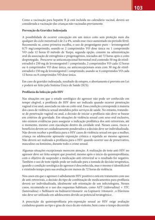 103
Como a vacinação para hepatite B já está incluída no calendário vacinal, deverá ser
considerada a vacinação das crianças não vacinadas previamente.
Prevenção da Gravidez Indesejada
A possibilidade de ocorrer concepção em um único coito sem proteção num dia
qualquer do ciclo menstrual é de 2 a 4%, sendo esse risco aumentado no período fértil.
Recomenda-se, como primeira escolha, o uso de progestágeno puro – levonorgestrel
0,75 mg/comprimido, usando-se 2 comprimidos VO dose única ou 1 comprimido
VO cada 12 horas O método de Yuzpe, segunda opção, consiste na administração
oral da associação de estrogênios e progestagênios, iniciados até 72 horas após o coito
desprotegido. Prescreve-se anticoncepcional hormonal oral contendo 50 mg de etinil-
estradiol e 250 mg de levonorgestrel / comprimido, 2 comprimidos VO cada 12 horas
ou 4 comprimidos VO dose única, ou anticoncepcionais orais com 30 mg de etinil-
estradiol e 150 mg de levonorgestrel / comprimido, usando-se 4 comprimidos VO cada
12 horas ou 8 comprimidos VO dose única.
Em caso de gravidez indesejada, resultado de estupro, o abortamento é previsto em Lei
e poderá ser feito pelo Sistema Único de Saúde (SUS).
Proﬁlaxia da Infecção pelo HIV
Nas situações em que o estado sorológico do agressor não pode ser conhecido em
tempo elegível, a proﬁlaxia do HIV deve ser indicada quando ocorrer penetração
vaginal e/ou anal, associada ou não ao coito oral. Essa condição corresponde à maioria
dos casos de violência sexual atendidos pelos serviços de saúde. No entanto, tratando-
se de penetração vaginal ou anal, a decisão de iniciar a proﬁlaxia não deve se basear
em critérios de gravidade. Em situações de violência sexual com sexo oral exclusivo,
não existem evidências para assegurar a indicação proﬁlática dos anti-retrovirais, até
o momento, mesmo com ejaculação dentro da cavidade oral. Nesses casos, riscos e
benefícios devem ser cuidadosamente ponderados e a decisão deve ser individualizada.
Não devem receber a proﬁlaxia para o HIV casos de violência sexual em que a mulher,
criança ou adolescente apresente exposição crônica e repetida ao mesmo agressor.
Não deverá ser realizada a proﬁlaxia para o HIV quando ocorrer uso de preservativo,
masculino ou feminino, durante todo o crime sexual.
Algumas situações excepcionais merecem atenção. A realização do teste anti-HIV no
agressor deve ser feita sempre que possível, mesmo após o início da quimioproﬁlaxia,
com o objetivo de suspender a medicação anti-retroviral se o resultado for negativo.
Também o uso de teste rápido pode ser indicado para a tomada de decisão terapêutica,
quando a condição sorológica do agressor é desconhecida, mas o mesmo é identiﬁcável
e existindo tempo para sua avaliação em menos de 72 horas da violência.
Nos casos em que o agressor é sabidamente HIV positivo e está em tratamento com uso
de anti-retrovirais, a decisão do tipo de combinação de medicamentos para proﬁlaxia
deverá ser individualizada, idealmente sob orientação de um infectologista. Nesses
casos, recomenda-se o uso dos esquemas habituais, como AZT (zidovudina) + 3TC
(lamivudina) + Nelﬁnavir ou Indinavir/ritonavir ou Lopinavir /ritonavir , o Efavirens
não deve ser utilizado em adolescentes devido ao potencial teratogênico .
A prescrição da quimioproﬁlaxia pós-exposição sexual ao HIV exige avaliação
cuidadosa quanto ao tipo e grau de risco da ato violento, bem como o tempo decorrido
 