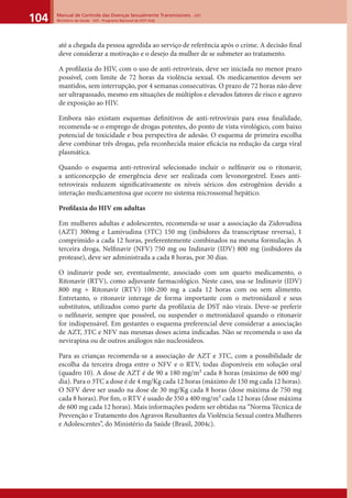 Manual de Controle das Doenças Sexualmente Transmissíveis – DST
Ministério da Saúde - SVS - Programa Nacional de DST/ Aids104
até a chegada da pessoa agredida ao serviço de referência após o crime. A decisão ﬁnal
deve considerar a motivação e o desejo da mulher de se submeter ao tratamento.
A proﬁlaxia do HIV, com o uso de anti-retrovirais, deve ser iniciada no menor prazo
possível, com limite de 72 horas da violência sexual. Os medicamentos devem ser
mantidos, sem interrupção, por 4 semanas consecutivas. O prazo de 72 horas não deve
ser ultrapassado, mesmo em situações de múltiplos e elevados fatores de risco e agravo
de exposição ao HIV.
Embora não existam esquemas deﬁnitivos de anti-retrovirais para essa ﬁnalidade,
recomenda-se o emprego de drogas potentes, do ponto de vista virológico, com baixo
potencial de toxicidade e boa perspectiva de adesão. O esquema de primeira escolha
deve combinar três drogas, pela reconhecida maior eﬁcácia na redução da carga viral
plasmática.
Quando o esquema anti-retroviral selecionado incluir o nelﬁnavir ou o ritonavir,
a anticoncepção de emergência deve ser realizada com levonorgestrel. Esses anti-
retrovirais reduzem signiﬁcativamente os níveis séricos dos estrogênios devido a
interação medicamentosa que ocorre no sistema microssomal hepático.
Proﬁlaxia do HIV em adultas
Em mulheres adultas e adolescentes, recomenda-se usar a associação da Zidovudina
(AZT) 300mg e Lamivudina (3TC) 150 mg (inibidores da transcriptase reversa), 1
comprimido a cada 12 horas, preferentemente combinados na mesma formulação. A
terceira droga, Nelﬁnavir (NFV) 750 mg ou Indinavir (IDV) 800 mg (inibidores da
protease), deve ser administrada a cada 8 horas, por 30 dias.
O indinavir pode ser, eventualmente, associado com um quarto medicamento, o
Ritonavir (RTV), como adjuvante farmacológico. Neste caso, usa-se Indinavir (IDV)
800 mg + Ritonavir (RTV) 100-200 mg a cada 12 horas com ou sem alimento.
Entretanto, o ritonavir interage de forma importante com o metronidazol e seus
substitutos, utilizados como parte da proﬁlaxia de DST não virais. Deve-se preferir
o nelﬁnavir, sempre que possível, ou suspender o metronidazol quando o ritonavir
for indispensável. Em gestantes o esquema preferencial deve considerar a associação
de AZT, 3TC e NFV nas mesmas doses acima indicadas. Não se recomenda o uso da
nevirapina ou de outros análogos não nucleosídeos.
Para as crianças recomenda-se a associação de AZT e 3TC, com a possibilidade de
escolha da terceira droga entre o NFV e o RTV, todas disponíveis em solução oral
(quadro 10). A dose de AZT é de 90 a 180 mg/m² cada 8 horas (máximo de 600 mg/
dia). Para o 3TC a dose é de 4 mg/Kg cada 12 horas (máximo de 150 mg cada 12 horas).
O NFV deve ser usado na dose de 30 mg/Kg cada 8 horas (dose máxima de 750 mg
cada 8 horas). Por ﬁm, o RTV é usado de 350 a 400 mg/m² cada 12 horas (dose máxima
de 600 mg cada 12 horas). Mais informações podem ser obtidas na “Norma Técnica de
Prevenção e Tratamento dos Agravos Resultantes da Violência Sexual contra Mulheres
e Adolescentes”, do Ministério da Saúde (Brasil, 2004c).
 