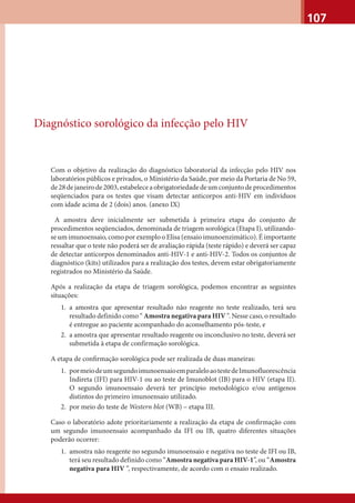 107
Diagnóstico sorológico da infecção pelo HIV
Com o objetivo da realização do diagnóstico laboratorial da infecção pelo HIV nos
laboratórios públicos e privados, o Ministério da Saúde, por meio da Portaria de No 59,
de28dejaneirode2003,estabeleceaobrigatoriedadedeumconjuntodeprocedimentos
seqüenciados para os testes que visam detectar anticorpos anti-HIV em indivíduos
com idade acima de 2 (dois) anos. (anexo IX)
A amostra deve inicialmente ser submetida à primeira etapa do conjunto de
procedimentos seqüenciados, denominada de triagem sorológica (Etapa I), utilizando-
se um imunoensaio, como por exemplo o Elisa (ensaio imunoenzimático). É importante
ressaltar que o teste não poderá ser de avaliação rápida (teste rápido) e deverá ser capaz
de detectar anticorpos denominados anti-HIV-1 e anti-HIV-2. Todos os conjuntos de
diagnóstico (kits) utilizados para a realização dos testes, devem estar obrigatoriamente
registrados no Ministério da Saúde.
Após a realização da etapa de triagem sorológica, podemos encontrar as seguintes
situações:
1. a amostra que apresentar resultado não reagente no teste realizado, terá seu
resultado definido como “ Amostra negativa para HIV “. Nesse caso, o resultado
é entregue ao paciente acompanhado do aconselhamento pós-teste, e
2. a amostra que apresentar resultado reagente ou inconclusivo no teste, deverá ser
submetida à etapa de confirmação sorológica.
A etapa de conﬁrmação sorológica pode ser realizada de duas maneiras:
1. pormeiodeumsegundoimunoensaioemparaleloaotestedeImunofluorescência
Indireta (IFI) para HIV-1 ou ao teste de Imunoblot (IB) para o HIV (etapa II).
O segundo imunoensaio deverá ter princípio metodológico e/ou antígenos
distintos do primeiro imunoensaio utilizado.
2. por meio do teste de Western blot (WB) – etapa III.
Caso o laboratório adote prioritariamente a realização da etapa de conﬁrmação com
um segundo imunoensaio acompanhado da IFI ou IB, quatro diferentes situações
poderão ocorrer:
1. amostra não reagente no segundo imunoensaio e negativa no teste de IFI ou IB,
terá seu resultado definido como “Amostra negativa para HIV-1”, ou “Amostra
negativa para HIV “, respectivamente, de acordo com o ensaio realizado.
 