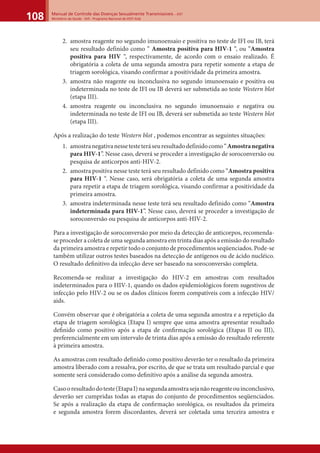 Manual de Controle das Doenças Sexualmente Transmissíveis – DST
Ministério da Saúde - SVS - Programa Nacional de DST/ Aids108
2. amostra reagente no segundo imunoensaio e positiva no teste de IFI ou IB, terá
seu resultado definido como “ Amostra positiva para HIV-1 “, ou “Amostra
positiva para HIV “, respectivamente, de acordo com o ensaio realizado. É
obrigatória a coleta de uma segunda amostra para repetir somente a etapa de
triagem sorológica, visando confirmar a positividade da primeira amostra.
3. amostra não reagente ou inconclusiva no segundo imunoensaio e positiva ou
indeterminada no teste de IFI ou IB deverá ser submetida ao teste Western blot
(etapa III).
4. amostra reagente ou inconclusiva no segundo imunoensaio e negativa ou
indeterminada no teste de IFI ou IB, deverá ser submetida ao teste Western blot
(etapa III).
Após a realização do teste Western blot , podemos encontrar as seguintes situações:
1. amostranegativanessetesteteráseuresultadodefinidocomo“Amostranegativa
para HIV-1”. Nesse caso, deverá se proceder a investigação de soroconversão ou
pesquisa de anticorpos anti-HIV-2.
2. amostra positiva nesse teste terá seu resultado definido como “Amostra positiva
para HIV-1 “. Nesse caso, será obrigatória a coleta de uma segunda amostra
para repetir a etapa de triagem sorológica, visando confirmar a positividade da
primeira amostra.
3. amostra indeterminada nesse teste terá seu resultado definido como “Amostra
indeterminada para HIV-1”. Nesse caso, deverá se proceder a investigação de
soroconversão ou pesquisa de anticorpos anti-HIV-2.
Para a investigação de soroconversão por meio da detecção de anticorpos, recomenda-
se proceder a coleta de uma segunda amostra em trinta dias após a emissão do resultado
da primeira amostra e repetir todo o conjunto de procedimentos seqüenciados. Pode-se
também utilizar outros testes baseados na detecção de antígenos ou de ácido nucléico.
O resultado deﬁnitivo da infecção deve ser baseado na soroconversão completa.
Recomenda-se realizar a investigação do HIV-2 em amostras com resultados
indeterminados para o HIV-1, quando os dados epidemiológicos forem sugestivos de
infecção pelo HIV-2 ou se os dados clínicos forem compatíveis com a infecção HIV/
aids.
Convém observar que é obrigatória a coleta de uma segunda amostra e a repetição da
etapa de triagem sorológica (Etapa I) sempre que uma amostra apresentar resultado
deﬁnido como positivo após a etapa de conﬁrmação sorológica (Etapas II ou III),
preferencialmente em um intervalo de trinta dias após a emissão do resultado referente
à primeira amostra.
As amostras com resultado deﬁnido como positivo deverão ter o resultado da primeira
amostra liberado com a ressalva, por escrito, de que se trata um resultado parcial e que
somente será considerado como deﬁnitivo após a análise da segunda amostra.
Casooresultadodoteste(EtapaI)nasegundaamostrasejanãoreagenteouinconclusivo,
deverão ser cumpridas todas as etapas do conjunto de procedimentos seqüenciados.
Se após a realização da etapa de conﬁrmação sorológica, os resultados da primeira
e segunda amostra forem discordantes, deverá ser coletada uma terceira amostra e
 