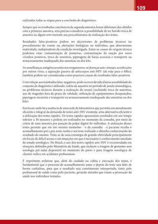 109
realizadas todas as etapas para a conclusão do diagnóstico.
Sempre que os resultados conclusivos da segunda amostra forem diferentes dos obtidos
com a primeira amostra, será preciso considerar a possibilidade de ter havido troca de
amostra ou algum erro inerente aos procedimentos de realização dos testes..
Resultados falso-positivos podem ser decorrentes de problemas técnicos no
procedimento do exame ou alterações biológicas no indivíduo, que determinam
reatividade, independente da condição investigada. Entre as causas de origem técnica
podemos citar: contaminação de ponteiras, contaminação da reação por soros
vizinhos positivos, troca de amostras, pipetagens de baixa acurácia e transporte ou
armazenamento inadequado das amostras ou dos kits.
Assemelhançasantigênicasentremicrorganismos,asdoençasauto-imunes,asinfecções
por outros vírus, a aquisição passiva de anticorpos anti-HIV (da mãe para o ﬁlho),
também podem ser consideradas como possíveis causas de resultados falso-positivos.
Comrelaçãoaosresultadosfalso-negativos,podeocorrerdevidoàbaixasensibilidadedo
conjunto de diagnóstico utilizado, coleta da amostra no período de janela imunológica,
ou problemas técnicos durante a realização do ensaio (incluindo troca de amostras,
uso de reagentes fora do prazo de validade, utilização de equipamentos desajustados,
pipetagem incorreta e transporte ou armazenamento inadequado das amostras ou dos
kits).
Em locais onde há a ausência de uma rede de laboratórios que permita um atendimento
eﬁciente e integral da demanda de testes anti-HIV existente, uma alternativa eﬁciente é
a utilização dos testes rápidos. Os testes rápidos apresentam resultados em um tempo
inferior a 30 minutos e podem ser realizados no momento da consulta, por meio da
coleta de uma amostra por punção da polpa digital do indivíduo. A utilização desses
testes permite que em um mesmo momento - o da consulta - o paciente receba o
aconselhamento pré e pós-teste, tenha o seu teste realizado e obtenha conhecimento do
resultado do mesmo. Trata-se de uma estratégia de grande efetividade principalmente
em locais de difícil acesso e em situações em que é necessário o conhecimento imediato
do estado sorológico. No Brasil, o uso dos testes rápidos anti-HIV é recomendado em
situações deﬁnidas pelo Ministério da Saúde, que incluem a triagem de gestantes sem
sorologia pré-natal disponível no momento do parto e para triagem sorológica de
clientes-índice em acidentes proﬁssionais.
É importante enfatizar que, além do cuidado na coleta e execução dos testes, é
fundamental que o processo de aconselhamento antes e depois do teste seja feito de
forma cuidadosa, para que o resultado seja corretamente interpretado, tanto pelo
proﬁssional de saúde como pelo paciente, gerando atitudes que visem a promoção da
saúde nos indivíduos testados.
 