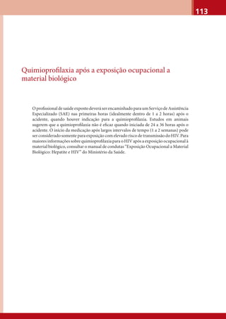 113
Quimioproﬁlaxia após a exposição ocupacional a
material biológico
OproﬁssionaldesaúdeexpostodeveráserencaminhadoparaumServiçodeAssistência
Especializado (SAE) nas primeiras horas (idealmente dentro de 1 a 2 horas) após o
acidente, quando houver indicação para a quimioproﬁlaxia. Estudos em animais
sugerem que a quimioproﬁlaxia não é eﬁcaz quando iniciada de 24 a 36 horas após o
acidente. O início da medicação após largos intervalos de tempo (1 a 2 semanas) pode
ser considerado somente para exposição com elevado risco de transmissão do HIV. Para
maiores informações sobre quimioproﬁlaxia para o HIV após a exposição ocupacional à
material biológico, consultar o manual de condutas “Exposição Ocupacional a Material
Biológico: Hepatite e HIV” do Ministério da Saúde.
 