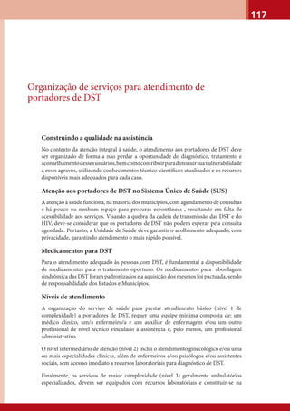 117
Organização de serviços para atendimento de
portadores de DST
Construindo a qualidade na assistência
No contexto da atenção integral à saúde, o atendimento aos portadores de DST deve
ser organizado de forma a não perder a oportunidade do diagnóstico, tratamento e
aconselhamentodessesusuários,bemcomocontribuirparadiminuirsuavulnerabilidade
a esses agravos, utilizando conhecimentos técnico-cientíﬁcos atualizados e os recursos
disponíveis mais adequados para cada caso.
Atenção aos portadores de DST no Sistema Único de Saúde (SUS)
A atenção à saúde funciona, na maioria dos municípios, com agendamento de consultas
e há pouco ou nenhum espaço para procuras espontâneas , resultando em falta de
acessibilidade aos serviços. Visando a quebra da cadeia de transmissão das DST e do
HIV, deve-se considerar que os portadores de DST não podem esperar pela consulta
agendada. Portanto, a Unidade de Saúde deve garantir o acolhimento adequado, com
privacidade, garantindo atendimento o mais rápido possível.
Medicamentos para DST
Para o atendimento adequado às pessoas com DST, é fundamental a disponibilidade
de medicamentos para o tratamento oportuno. Os medicamentos para abordagem
sindrômica das DST foram padronizados e a aquisição dos mesmos foi pactuada, sendo
de responsabilidade dos Estados e Municípios.
Níveis de atendimento
A organização do serviço de saúde para prestar atendimento básico (nível 1 de
complexidade) a portadores de DST, requer uma equipe mínima composta de: um
médico clínico, um/a enfermeiro/a e um auxiliar de enfermagem e/ou um outro
proﬁssional de nível técnico vinculado à assistência e, pelo menos, um proﬁssional
administrativo.
O nível intermediário de atenção (nível 2) inclui o atendimento ginecológico e/ou uma
ou mais especialidades clínicas, além de enfermeiros e/ou psicólogos e/ou assistentes
sociais, sem acessso imediato a recursos laboratoriais para diagnóstico de DST.
Finalmente, os serviços de maior complexidade (nível 3) geralmente ambulatórios
especializados, devem ser equipados com recursos laboratoriais e constituir-se na
 