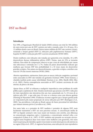 11
DST no Brasil
Introdução
Em 1999, a Organização Mundial de Saúde (OMS) estimou um total de 340 milhões
de casos novos por ano de DST curáveis em todo o mundo, entre 15 e 49 anos, 10 a
12 milhões destes casos no Brasil. Outros tantos milhões de DST não curáveis (virais),
incluindo o herpes genital (HSV-2), infecções pelo papilomavirus humano (HPV),
hepatite B (HBV) e infecção pelo HIV ocorrem anualmente (WHO 2005).
Dentre mulheres com infecções não tratadas por gonorréia e/ou clamídia, 10 a 40%
desenvolvem doença inﬂamatória pélvica (DIP). Destas, mais de 25% se tornarão
inférteis. Para efeito de comparação, observa-se que a taxa de infertilidade por causas
não infecciosas é estimada em 3 a 7%. Dados de países desenvolvidos indicam que
mulheres que tiveram DIP têm probabilidade 6 a 10 vezes maior de desenvolver
gravidez ectópica. Nos países em desenvolvimento, a gravidez ectópica contribui com
mais de 15% das mortes maternas (WHO, 2004).
Abortos espontâneos, natimortos, baixo peso ao nascer, infecção congênita e perinatal
estão associados às DST não tratadas em gestantes (Gutman 1999). Entre homens, a
clamídia também pode causar infertilidade (Karinen et al., 2004, Mardh 2004, Elley
et al., 2005). Outras conseqüências associadas ao HPV incluem carcinoma de colo
uterino, de pênis e de ânus.
Apesar disso, as DST só voltaram a readquirir importância como problema de saúde
pública após a epidemia de Aids. Estudos mostraram que pessoas com DST e infecções
do trato reprodutivo não ulcerativas têm um risco aumentado em 3 a 10 vezes de se
infectar pelo HIV, o que sobe para 18 vezes se a doença cursa com úlceras genitais
(Fleming & Wasserheit 1999). Evidências recentes sugerem que o herpes genital pode
ser responsável pela maior proporção de novas infecções por HIV (Rodrigues et al.,
2002). Sua prevalência é elevada no Brasil, apesar do baixo percentual de indivíduos
que relatam sintoma prévio (Carvalho et al., 1999).
Por outro lado, se o portador de HIV também é portador de alguma DST, mais
facilmente transmitirá o HIV aos seus parceiros sexuais. A concentração média de
HIV no líquido seminal é oito vezes maior em homens com uretrite, sem diferença
na concentração sanguínea; após o tratamento, a concentração seminal volta a ser
comparável (Cohen et al., 1997). O HIV também está presente na secreção cérvico-
vaginal numa freqüência duas vezes maior entre mulheres com gonorréia, três vezes
maiornapresençadeclamídiaequatrovezesmaiorseexisteulceraçãonocolouterinoou
na vagina (Ghys et al., 1997). A vaginose bacteriana, uma infecção do trato reprodutivo
 