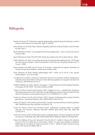 119
Bibliograﬁa
Bowden FJ, Garnett GP. Trichomonas vaginalis epidemiology: parameterising and analyzing a model of
treatment interventions. Sex Transm Inf, 2000, 76: 248-256.
Brasil. Portaria no 542/1986. Diário Oﬁcial da República Federativa do Brasil, Brasília, 24 de Dezembro
de 1986, Seção 1.
Brasil. Ministério da Saúde. [www.aids.gov.br/documentos/publicações] – busca: conscritos do exército
do Brasil, 2002
Brasil. Ministério da Saúde. PN-DST/AIDS. Estudo de prevalência das DST no Brasil. Mimeo. 2004a.
Brasil. Ministério da Saúde, [www.aids.gov.br/areatecnica/monitoraids/estudosespeciais] VII Pesquisa
de Conhecimentos, atitudes e Práticas relacionadas ao HIV/aids com a População Brasileira de 15 a
54 anos – 2004b,
Brasil. Ministério da Saúde. Norma Técnica de Prevenção e Tratamento dos Agravos Resultantes da
Violência Sexual contra Mulheres e Adolescentes. Brasília, 2004c.
Brasil. Ministério da Saúde. Boletim Epidemiológico DST e AIDS, ano II n.01-01 à 26a. semanas
epidemiológicas – jan a jun de 2005.
Carvalho M, de Carvalho S, Pannuti CS, Sumita LM, de Souza VA. Prevalence of herpes simplex type 2
antibodies and a clinical history of herpes in three diﬀerent populations in Campinas City, Brazil. Int
J Infect Dis. 1998-99 Winter;3(2):94-8.
CEBRAP, Ministério da Saúde. Relatório da pesquisa “ Comportamento Sexual da População Brasileira
e Percepções do HIV/AIDS “. São Paulo, setembro de 2000.
Centers for Disease Control and Prevention (CDC). Hepatitis B virus: a comprehensive strategy for
eliminating transmission in the United State through childhood vacination. Recommendations of the
Advisory Committee on Immunization Practices. A C.I.P. MMWR 42: 1-13, 1993.
Centers for Disease Control and Prevention (CDC). Increase in ﬂuoroquinolone-resistant Neisseria
gonorrhoeae – Hawaii and California, 2001. MMWR,2002;51(46):1041-44.
Centers for Disease Control and Prevention (CDC). Sexually transmitted diseases treatment guidelines
2002. MMWR Recomm Rep. 2002 May 10;51(RR-6):1-78.
Centers for Disease Control and Prevention (CDC). Azithromycin treatment failures in syphilis
infections--San Francisco, California, 2002-2003. MMWR Morb Mortal Wkly Rep. 2004a Mar
12;53(9):197-8.
Centers for Disease Control and Prevention (CDC). Lymphogranuloma venereum among men who have
sex with men--Netherlands, 2003-2004. MMWR Morb Mortal Wkly Rep. 2004b Oct 29;53(42):985-8.
Cohen MS, Hoﬀman IF, Royce RA, Kazembe P, Dyer JR, Daly CC, Zimba D, Vernazza PL, Maida M,
Fiscus SA, Eron JJ Jr. Reduction of concentration of HIV-1 in semen after treatment of urethritis:
implications for prevention of sexual transmission of HIV-1. AIDSCAP Malawi Research Group.
Lancet. 1997 Jun 28; 349 (9069): 1868-73.
 