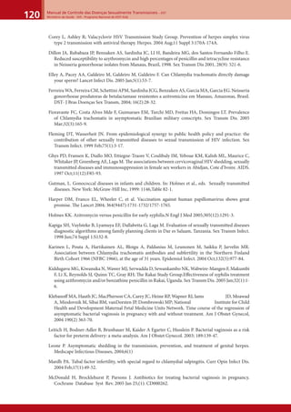 Manual de Controle das Doenças Sexualmente Transmissíveis – DST
Ministério da Saúde - SVS - Programa Nacional de DST/ Aids120
Corey L, Ashley R; Valacyclovir HSV Transmission Study Group. Prevention of herpes simplex virus
type 2 transmission with antiviral therapy. Herpes. 2004 Aug;11 Suppl 3:170A-174A.
Dillon JA, Rubabaza JP, Benzaken AS, Sardinha JC, LI H, Bandeira MG, dos Santos Fernando Filho E.
Reduced susceptibility to azythromycin and high percentages of penicillin and tetracycline resistance
in Neisseria gonorrhoeae isolates from Manaus, Brazil, 1998. Sex Transm Dis 2001, 28(9): 521-6.
Elley A, Pacey AA, Galdeiro M, Galdeiro M, Galdeiro F. Can Chlamydia trachomatis directly damage
your sperm? Lancet Infect Dis. 2005 Jan;5(1):53-7.
Ferreira WA, Ferreira CM, Schettini APM, Sardinha JCG, Benzaken AS, Garcia MA, Garcia EG. Neisseria
gonorrhoeae produtoras de betalactamase resistentes a azitromicina em Manaus, Amazonas, Brasil.
DST- J Bras Doenças Sex Transm, 2004; 16(2):28-32.
Fioravante FC, Costa Alves Mde F, Guimaraes EM, Turchi MD, Freitas HA, Domingos LT. Prevalence
of Chlamydia trachomatis in asymptomatic Brazilian military conscripts. Sex Transm Dis. 2005
Mar;32(3):165-9.
Fleming DT, Wasserheit JN. From epidemiological synergy to public health policy and practice: the
contribution of other sexually transmitted diseases to sexual transmission of HIV infection. Sex
Transm Infect. 1999 Feb;75(1):3-17.
Ghys PD, Fransen K, Diallo MO, Ettiegne-Traore V, Coulibaly IM, Yeboue KM, Kalish ML, Maurice C,
Whitaker JP, Greenberg AE, Laga M. The associations between cervicovaginal HIV shedding, sexually
transmitted diseases and immunosuppression in female sex workers in Abidjan, Cote d’Ivoire. AIDS.
1997 Oct;11(12):F85-93.
Gutman, L. Gonococcal diseases in infants and children. In: Holmes et al., eds. Sexually transmitted
diseases. New York: McGraw-Hill Inc, 1999: 1146,Table 82-1.
Harper DM, Franco EL, Wheeler C, et al. Vaccination against human papillomavirus shows great
promise. The Lancet 2004; 364(9447):1731-1732/1757-1765.
Holmes KK. Azitromycin versus penicillin for early syphilis.N Engl J Med 2005;305(12):1291-3.
Kapiga SH, Vuylsteke B, Lyamuya EF, Dallabetta G, Laga M. Evaluation of sexually transmitted diseases
diagnostic algorithms among family planning clients in Dar es Salaam, Tanzania. Sex Transm Infect.
1998 Jun;74 Suppl 1:S132-8.
Karinen L, Pouta A, Hartikainen AL, Bloigu A, Paldanius M, Leunonen M, Saikku P, Jarvelin MR.
Association between Chlamydia trachomatis antibodies and subfertility in the Northern Finland
Birth Cohort 1966 (NFBC 1966), at the age of 31 years. Epidemiol Infect. 2004 Oct;132(5):977-84.
Kiddugavu MG, Kiwanuka N, Wawer MJ, Serwadda D, Sewankambo NK, Wabwire-Mangen F, Makumbi
F, Li X, Reynolds SJ, Quinn TC, Gray RH; The Rakai Study Group.Eﬀectiveness of syphilis treatment
using azithromycin and/or benzathine penicillin in Rakai, Uganda. Sex Transm Dis. 2005 Jan;32(1):1-
6.
Klebanoﬀ MA, Hauth JC, MacPherson CA, Carey JC, Heine RP, Wapner RJ, Iams JD, Moawad
A, Miodovnik M, Sibai BM, vanDorsten JP, Dombrowski MP; National Institute for Child
Health and Development Maternal Fetal Medicine Units Network. Time course of the regression of
asymptomatic bacterial vaginosis in pregnancy with and without treatment. Am J Obstet Gynecol,
2004 190(2) 363-70.
Leitich H, Bodner-Adler B, Brunbauer M, Kaider A Egarter C, Husslein P. Bacterial vaginosis as a risk
factor for preterm delivery: a meta-analysis. Am J Obstet Gynecol. 2003; 189:139-47.
Leone P. Asymptomatic shedding in the transmission, prevention, and treatment of genital herpes.
Medscape Infectious Diseases, 2004;6(1)
Mardh PA. Tubal factor infertility, with special regard to chlamydial salpingitis. Curr Opin Infect Dis.
2004 Feb;17(1):49-52.
McDonald H, Brocklehurst P, Parsons J. Antibiotics for treating bacterial vaginosis in pregnancy.
Cochrane Database Syst Rev. 2005 Jan 25;(1): CD000262.
 