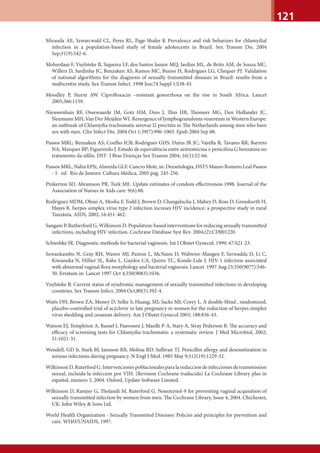 121
Miranda AE, Szwarcwald CL, Peres RL, Page-Shafer K Prevalence and risk behaviors for chlamydial
infection in a population-based study of female adolescents in Brazil. Sex Transm Dis. 2004
Sep;31(9):542-6.
Moherdaui F, Vuylsteke B, Siqueira LF, dos Santos Junior MQ, Jardim ML, de Brito AM, de Souza MC,
Willers D, Sardinha JC, Benzaken AS, Ramos MC, Bueno H, Rodrigues LG, Chequer PJ. Validation
of national algorithms for the diagnosis of sexually transmitted diseases in Brazil: results from a
multicentre study. Sex Transm Infect. 1998 Jun;74 Suppl 1:S38-43.
Moodley P, Sturm AW. Ciproﬂoxacin –resistant gonorrhoea on the rise in South Africa. Lancet
2005;366:1159.
Nieuwenhuis RF, Ossewaarde JM, Gotz HM, Dees J, Thio HB, Thomeer MG, Den Hollander JC,
Neumann MH, Van Der Meijden WI. Resurgence of lymphogranuloma venereum in Western Europe:
an outbreak of Chlamydia trachomatis serovar l2 proctitis in The Netherlands among men who have
sex with men. Clin Infect Dis. 2004 Oct 1;39(7):996-1003. Epub 2004 Sep 08.
Passos MRL; Benzaken AS; Coelho ICB; Rodrigues GHS; Dutra JR JC; Varella R; Tavares RR; Barreto
NA; Marques BP; Figueiredo J. Estudo de equivalência entre azitromicina e penicilina G benzatina no
tratamento da síﬁlis. DST- J Bras Doenças Sex Transm 2004; 16(1):52-66.
Passos MRL, Nahn EPJr, Almeida GLF. Cancro Mole, in: Deesetologia, DST5 Mauro Romero Leal Passos
- 5 ed. Rio de Janeiro: Cultura Médica, 2005 pag. 245-256.
Pinkerton SD, Abramson PR, Turk ME. Update estimates of condom eﬀectiveness 1998. Journal of the
Association of Nurses in Aids care. 9(6):88.
Rodriguez MDM, Obasi A, Mosha F, Todd J, Brown D, Changalucha J, Mabey D, Ross D, Grosskurth H,
Hayes R. herpes simplex vírus type 2 infection increses HIV incidence: a prospective study in rural
Tanzânia. AIDS, 2002; 16:451-462.
Sangani P, Rutherford G, Wilkinson D. Population-based interventions for reducing sexually transmitted
infections, including HIV infection. Cochrane Database Syst Rev. 2004;(2):CD001220.
Schwebke JR. Diagnostic methods for bacterial vaginosis. Int J Obstet Gynecol, 1999; 67:S21-23.
Sewankambo N, Gray RH, Wawer MJ, Paxton L, McNaim D, Wabwire-Mangen F, Serwadda D, Li C,
Kiwanuka N, Hillier SL, Rabe L, Gaydos CA, Quinn TC, Konde-Lule J. HIV-1 infection associated
with abnormal vaginal ﬂora morphology and bacterial vaginosis. Lancet. 1997 Aug 23;350(9077):546-
50. Erratum in: Lancet 1997 Oct 4;350(9083):1036.
Vuylsteke B. Current status of syndromic management of sexually transmitted infections in developing
countries. Sex Transm Infect. 2004 Oct;80(5):392-4.
Watts DH; Brown ZA; Money D; Selke S; Huang, MI; Sacks MI; Corey L. A double-blind , randomized,
placebo-controlled trial of acyclovir in late pregnancy in women for the reduction of herpes simplex
virus shedding and cesarean delivery. Am J Obstet Gynecol 2003; 188:836-43.
Watson EJ, Templeton A, Russel I, Paavonen J, Mardh P-A, Stary A, Stray Pederson B. The accuracy and
eﬃcacy of screening tests for Chlamydia trachomatis: a systematic review. J Med Microbiol, 2002;
51:1021-31.
WendelL GD Jr, Stark BJ, Jamison RB, Molina RD, Sullivan TJ. Penicillin allergy and desensitization in
serious infections during pregnancy. N Engl J Med. 1985 May 9;312(19):1229-32.
Wilkinson D, Ruterford G. Intervenciones poblacionales para la reduccion de infecciones de transmission
sexual, incluída la infeccion por VIH. (Revision Cochrane traducida) La Cochrane Library plus in
español, número 3, 2004. Oxford, Update Software Limited.
Wilkinson D, Ramjee G, Tholandi M, Ruterford G. Nonoxynol-9 for preventing vaginal acquisition of
sexually transmitted infection by women from men. The Cochrane Library, Issue 4, 2004. Chichester,
UK: John Wiley & Sons Ltd.
World Health Organization - Sexually Transmited Diseases: Policies and principles for prevention and
care. WHO/UNAIDS, 1997.
 