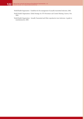 Manual de Controle das Doenças Sexualmente Transmissíveis – DST
Ministério da Saúde - SVS - Programa Nacional de DST/ Aids122
World Health Organization - Guidelines for the management of sexually transmitted infections. 2003.
World Health Organization. Global Strategy for STI Prevention and Control Meeting. Geneva, Nov.
2004.
World Health Organization - Sexually Transmited and Other reproductive tract infections. A guide to
essential practice. 2005.
 
