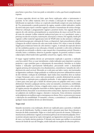Manual de Controle das Doenças Sexualmente Transmissíveis – DST
Ministério da Saúde - SVS - Programa Nacional de DST/ Aids126
para baixo e para fora. Com isso pode-se entreabrir a vulva, que ﬁcará completamente
exposta.
O exame especular deverá ser feito, após breve explicação sobre o instrumento à
paciente. Se for colher material, deve ser evitada a colocação de vaselina ou outro
lubriﬁcante no espéculo. Coloca-se o espéculo esterilizado sempre em uma inclinação
de 75o, pressionando a parede posterior da vagina, usando o dedo indicador e médio
da outra mão para expor o intróito vaginal, evitando o traumatismo de uretra e bexiga.
Observar coloração e pregueamento vaginal e possíveis lesões. Em seguida observar
aspecto do colo uterino, principalmente as características do muco cervical Por meio
do teste do cotonete (colher material endocervical para ver se é purulento); notar a
presença ou não de secreções, tumorações, ulcerações e roturas. Em seguida, medir pH
vaginal e colher material vaginal para teste de Whiﬀ (odor ou das aminas) e esfregaço
para bacterioscopia por coloração de Gram, se disponível. Após procedimento efetuar
a limpeza do orifício externo do colo com ácido acético 5% e fazer o teste de Schiller
(lugol) para evidenciar lesões do colo uterino e vagina. A retirada do espéculo deverá
ser tão cuidadosa quanto a sua colocação, evitando-se prender o colo entre as lâminas
do espéculo ou retirando-o aberto, o que causará dor e traumatismo uretral. Durante a
retirada, lenta e cuidadosa, observar as paredes vaginais. Se possível, realizar o exame
colposcópico observando toda a genitália: ectocérvice, vagina, vulva e ânus.
O toque vaginal também deverá ser previamente explicado à paciente e realizado
com luva estéril. Deve-se usar inicialmente o dedo indicador para deprimir o períneo
posterior, o que contribui para o relaxamento da musculatura. Introduz-se os dedos
médios e indicador (previamente lubriﬁcados), procurando sentir a elasticidade
vaginal, presença de tumorações e/ou abaulamentos, consistência e tamanho do colo e
aberturas do canal cervical. Movendo-se o colo para um lado e outro, são tracionados
os ligamentos cardinais e largo podendo-se evidenciar processos inﬂamatórios através
da dor referida e redução da mobilidade. Após todas estas manobras deve-se realizar
o toque bimanual, com a outra mão pressionando a parede abdominal da paciente,
aproveitando a expiração para a palpação profunda. A mão vaginal empurra o colo e
o útero para cima para que o fundo do mesmo possa ser palpado entre esta e a mão
abdominal. Durante a palpação uterina, notar seu tamanho, consistência, mobilidade,
regularidade, superfície e forma, o ângulo entre corpo e colo uterino e a dor referida.
As regiões anexias são palpadas inserindo os dedos vaginais lateralmente ao colo, até o
fundodofórnix,buscando-seasestruturasentreasduasmãos.Apenasosováriospodem
ser palpáveis em mulheres magras e durante o menacme. Estas estruturas raramente
serão palpáveis em mulheres após a menopausa ou obesas. Deve-se procurar por massas
e alterações da sensibilidade. O tamanho, a forma, a consistência e a sensibilidade de
qualquer massa também devem ser determinados.
Toque retal
Quando necessária a sua realização, deverá ser explicado para a paciente, e realizado
com uso de lubriﬁcante. Facilita o exame pedir à paciente para fazer força durante a
inserção do dedo examinador. Palpa-se o canal anal à procura de massas. Utilizando a
mesmatécnicaabdomino-vaginal,asestruturaspélvicassãonovamentepalpadas.Deve-
se prestar atenção especial ao septo retovaginal, aos ligamentos uterossacrais, ao fundo
de saco e ao fundo uterino posterior. É durante este exame que melhor se encontram
massas do fundo de saco de Douglas, sendo indicado na suspeita de abscesso pélvico.
 