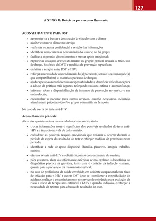 127
ANEXO II: Roteiros para aconselhamento
ACONSELHAMENTO PARA DST:
• apresentar-se e buscar a construção de vínculo com o cliente
• acolher e situar o cliente no serviço
• reafirmar o caráter confidencial e o sigilo das informações
• identificar com clareza as necessidades do usuário ou do grupo;
• facilitar a expressão de sentimentos e prestar apoio emocional;
• explorar as situações de risco do usuário ou grupo (práticas sexuais de risco, uso
de drogas, histórico de DST) e medidas de prevenção específicas;
• enfatizar a relação entre DST e HIV;
• reforçaranecessidadedoatendimentodo(s)parceiro(s)sexual(is)e/oudaquele(s)
que compartilha(m) os materiais para uso de drogas;
• ajudarapessoaareconhecersuasresponsabilidadeseidentificardificuldadespara
a adoção de práticas mais seguras, reforçando sua auto-estima e autoconfiança;
• informar sobre a disponibilização de insumos de prevenção no serviço e em
outros locais;
• encaminhar o paciente para outros serviços, quando necessário, incluindo
atendimento psicoterápico e/ou grupos comunitários de apoio.
No caso de oferta do teste anti-HIV:
Aconselhamento pré-teste:
Além das questões acima recomendadas, é necessário, ainda:
• trocar informações sobre o significado dos possíveis resultados do teste anti-
HIV e o impacto na vida de cada usuário;
• considerar as possíveis reações emocionais que venham a ocorrer durante o
período de espera do resultado do teste e reforçar medidas de prevenção neste
período;
• identificar a rede de apoio disponível (família, parceiros, amigos, trabalho,
outros);
• oferecer o teste anti-HIV e solicitá-lo, com o consentimento do usuário;
• para gestantes, além das informações referidas acima, explicar os benefícios do
diagnóstico precoce na gravidez, tanto para o controle da infecção materna,
quanto para a prevenção da transmissão vertical;
• no caso de profissional de saúde envolvido em acidente ocupacional com risco
de infecção para o HIV e outras DST deve-se considerar a especificidade do
acidente, realizar o encaminhamento ao serviço de referência para avaliação de
risco e inicio de terapia anti-retroviral (TARV), quando indicada, e reforçar a
necessidade de retorno para a busca do resultado do teste.
 