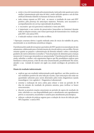 129
• existe o risco de transmissão pela amamentação, tanto pela mãe quanto por outra
mulher (amamentação pela ama de leite), sendo indicado apenas o uso de leite
artificial (fórmula infantil) ou humano de bancos de leite;
• toda criança exposta ao HIV terá, ao nascer, o resultado do teste anti-HIV
positivo, pela presença de anticorpos maternos. Portanto, será necessário o
acompanhamento em serviço especializado de pediatria;
• é necessário que o(s) parceiro(s) realize(m) o teste anti-HIV;
• é importante o uso correto do preservativo (masculino ou feminino) durante
todas as relações sexuais, com vistas à prevenção de transmissão e/ou reinfecção
pelo HIV e de outras DST;
• é indicado realizar o teste de todos os filhos.
* Operação cesariana eletiva é aquela realizada antes do início do trabalho de parto,
encontrando-se as membranas amnióticas íntegras.
OproﬁssionaldesaúdedeveráapoiaraportadoradeHIVquantoàrecomendaçãodenão
amamentar, colaborando para o fortalecimento do vínculo afetivo com seu ﬁlho. Deverá
orientar quanto ao preparo e administração da fórmula infantil e sobre a introdução
gradativa de outros alimentos (consultar o “Guia de preparo de alimentos para crianças
menores de 12 meses que não podem ser amamentadas”. O proﬁssional de saúde deverá,
ainda, subsidiar a mulher com argumentos lógicos que lhe possibilitem explicar para
familiares e outras pessoas, o fato de não estar amamentando, possibilitando-lhe assim,
atender a sua vontade de manter em sigilo seu estado sorológico de portadora do
HIV.
Diante de resultado indeterminado
• explicar que um resultado indeterminado pode significar: um falso positivo ou
um verdadeiro positivo de uma infecção recente, cujos anticorpos não estão em
quantidade suficiente para serem detectados pelos testes diagnósticos (janela
imunológica). (ver capítulo 6 - Diagnóstico Laboratorial)
• orientar a realização de nova coleta para refazer o teste no período de 30
dias da emissão do resultado da primeira amostra, para verificar se houve
soroconversão;
• discutir as possíveis reações emocionais no período de espera do resultado do
teste, referindo-se a sua disponibilidade para o atendimento sem agendamento
prévio; se necessário, encaminhar o usuário para atendimento psicoterápico;
• reforçar a adoção de práticas seguras para a redução de riscos de infecção pelo
HIV, hepatites e outras DST.
 