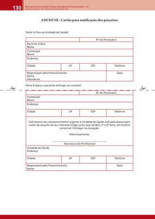 Manual de Controle das Doenças Sexualmente Transmissíveis – DST
Ministério da Saúde - SVS - Programa Nacional de DST/ Aids130
ANEXO III : Cartão para notiﬁcação dos parceiros
Parte A (fica na Unidade de Saúde)
Nº do Prontuário
Paciente Índice
Nome
Contato(a)
Nome
Endereço
Cidade UF CEP Telefone
Responsável pelo Preenchimento
Nome
Assinatura
Data
Parte B (para o paciente entregar ao contato)
Nº do Prontuário
Contato(a)
Nome
Endereço
Cidade UF CEP Telefone
Solicitamos seu comparecimento urgente à Unidade de Saúde indicada abaixo para
tratar de assunto de seu interesse (traga junto esse cartão), 2ª a 6ª feira, em horário
comercial. Entregar na recepção.
Atenciosamente,
__________________________________________
Assinatura do Proﬁssional
Unidade de Saúde
Endereço
Cidade UF CEP Telefone
Responsável pelo Preenchimento
Nome
Data
 
