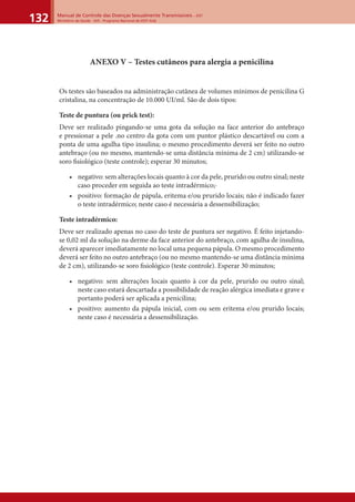 Manual de Controle das Doenças Sexualmente Transmissíveis – DST
Ministério da Saúde - SVS - Programa Nacional de DST/ Aids132
ANEXO V – Testes cutâneos para alergia a penicilina
Os testes são baseados na administração cutânea de volumes mínimos de penicilina G
cristalina, na concentração de 10.000 UI/ml. São de dois tipos:
Teste de puntura (ou prick test):
Deve ser realizado pingando-se uma gota da solução na face anterior do antebraço
e pressionar a pele .no centro da gota com um puntor plástico descartável ou com a
ponta de uma agulha tipo insulina; o mesmo procedimento deverá ser feito no outro
antebraço (ou no mesmo, mantendo-se uma distância mínima de 2 cm) utilizando-se
soro ﬁsiológico (teste controle); esperar 30 minutos;
• negativo: sem alterações locais quanto à cor da pele, prurido ou outro sinal; neste
caso proceder em seguida ao teste intradérmico;·
• positivo: formação de pápula, eritema e/ou prurido locais; não é indicado fazer
o teste intradérmico; neste caso é necessária a dessensibilização;
Teste intradérmico:
Deve ser realizado apenas no caso do teste de puntura ser negativo. É feito injetando-
se 0,02 ml da solução na derme da face anterior do antebraço, com agulha de insulina,
deverá aparecer imediatamente no local uma pequena pápula. O mesmo procedimento
deverá ser feito no outro antebraço (ou no mesmo mantendo-se uma distância mínima
de 2 cm), utilizando-se soro ﬁsiológico (teste controle). Esperar 30 minutos;
• negativo: sem alterações locais quanto à cor da pele, prurido ou outro sinal;
neste caso estará descartada a possibilidade de reação alérgica imediata e grave e
portanto poderá ser aplicada a penicilina;
• positivo: aumento da pápula inicial, com ou sem eritema e/ou prurido locais;
neste caso é necessária a dessensibilização.
 