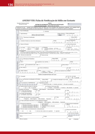 Manual de Controle das Doenças Sexualmente Transmissíveis – DST
Ministério da Saúde - SVS - Programa Nacional de DST/ Aids136
ANEXO VIII: Ficha de Notiﬁcação de Síﬁlis em Gestante
| | | | | | | | |
Nº
República Federativa do Brasil
Ministério da Saúde
FICHA DE INVESTIGAÇÃO SÍFILIS EM GESTANTE
Dados Complementares do Caso
Unidade de realização do pré-natal:35
37 Diagnóstico de sífilis
1 - Antes do pré-natal 2 - Durante o pré-natal 3 - No parto ou puerpério
Nº da Gestante no SISPRENATAL36
| | | | | | | | | |
34 Município de realização do Pré-Natal
SINAN
SISTEMA DE INFORMAÇÃO DE AGRAVOS DE NOTIFICAÇÃO
31 Ocupação
etnatseg.dipe.tnA
Fez/ Faz pré-natal32
1 - sim 2 - não 9 - ignorado1 - sim 2 - não 9 - ignorado
siairotarobalsodaD
História anterior de aborto ou natimorto38
1 - sim 2 - não 9 - ignorado
Evidência clínica para sífilis39
1 - Primária 2 - Secundária 3 - Terciária 4 - Não (latente) 9 - Ignorado
Resultado dos Exames 1-Reagente 2-Não Reagente 3-Não Realizado 9-Ignorado
1º Teste não treponêmico
(1º consulta do pré-natal)
Título40
| | | | |
41 Data
2º Teste não treponêmico
(3º trimestre do pré-natal)
42
Título43 44 Data45
1:
1: | | | | |
Teste não treponêmico no parto/curetagem Título46 47 Data48
1:
Teste confirmatório treponêmico no pré-natal/parto/curetagem49
1-Reagente 2-Não reagente 3-Não realizado 9-Ignorado
| | | | |1-Reagente 2-Não reagente 3-Não realizado 9-Ignorado
Esquema de tratamento50
1 - Penicilina G benzantina 2.400.000 UI
2 - Penicilina G benzantina 4.800.000 UI
3 - Penicilina G benzantina 7.200.000 UI
4 - Outro esquema ____________________
5 - Não realizado
6 - Tratamento anterior adequado
9 - Ignorado | | | | |
Data de início do tratamento
materno
51
Parceiro tratado concomitantemente e adequadamente52
1 - sim 2 - não 3 - não teve mais contato com a gestante 9 - ignorado
| | | | |
Data de encerramento53
/otnematarT
otnemarrecne
Sífilis em gestante
rodagitsevnI
Município/Unidade de Saúde
| | | | | |
Cód. da Unid. de Saúde
Nome Função Assinatura
SVS 27/09/2005
aicnêdiseRedsodaDlaudividnIoãçacifitoN
Unidade de Saúde (ou outra fonte notificadora)
Nome do Paciente
Tipo de Notificação
Município de Notificação
Data do Diagnóstico
| | | | |
1
5
6
8
| |
7
Data de Nascimento
| | | | |
9
| |
2 - Individual
siareGsodaD
Nome da mãe16
11 M - Masculino
F - Feminino
I - Ignorado
| |
Número do Cartão SUS
| | | | | | | | | | | | | | |
15
1-1ºTrimestre 2-2ºTrimestre 3-3ºTrimestre
10 (ou) Idade Sexo
4- Idade gestacional Ignorada 5-Não 6- Não se aplica
9-Ignorado
Raça/Cor13Gestante12
14 Escolaridade
1 - Hora
2 - Dia
3 - Mês
4 - Ano
0-Analfabeto 1-1ª a 4ª série incompleta do EF (antigo primário ou 1º grau) 2-4ª série completa do EF (antigo primário ou 1º grau)
3-5ª à 8ª série incompleta do EF (antigo ginásio ou 1º grau) 4-Ensino fundamental completo (antigo ginásio ou 1º grau) 5-Ensino médio incompleto (antigo colegial ou 2º grau )
6-Ensino médio completo (antigo colegial ou 2º grau ) 7-Educação superior incompleta 8-Educação superior completa 9-Ignorado 10- Não se aplica
|
UF4
| | | | |
Código
Data da NotificaçãoAgravo/doença
| | | | |
32
| |
Código (CID10)
SÍFILIS EM GESTANTE O98.1
|
UF33
| | | | |
Código
1-Branca 2-Preta 3-Amarela
4-Parda 5-Indí gena 9- I gnorado
| | | |
Código (IBGE)
| | | |
Código (IBGE)
Definição de caso : aquela com evidência clínica de sífilis e/ou com sorologia não treponêmica reagente, com qualquer título,
mesmo na ausência de resultado de teste treponêmico, realizada no pré-natal ou no momento do parto ou curetagem.
CEP
Bairro
Complemento (apto., casa, ...)
| | | | - | |
Ponto de Referência
País (se residente fora do Brasil)
23
26
20
28 30Zona29
22 Número
1 - Urbana 2 - Rural
3 - Periurbana 9 - Ignorado
(DDD) Telefone
27
Município de Residência
|
UF17 Distrito19
Geo campo 124
Geo campo 225
| | | |
Código (IBGE)
Logradouro (rua, avenida,...)
Município de Residência18
| | | |
Código (IBGE)
2121
| | | || | | |
Código
 