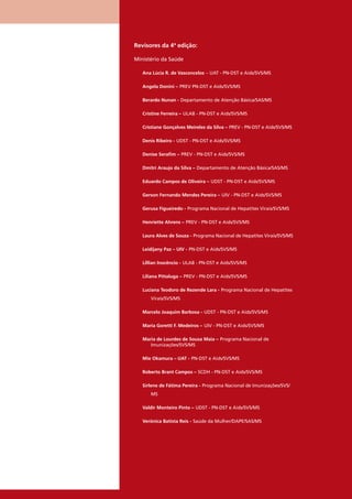 Revisores da 4ª edição:
Ministério da Saúde
Ana Lúcia R. de Vasconcelos – UAT - PN-DST e Aids/SVS/MS
Angela Donini – PREV PN-DST e Aids/SVS/MS
Berardo Nunan - Departamento de Atenção Básica/SAS/MS
Cristine Ferreira – ULAB - PN-DST e Aids/SVS/MS
Cristiane Gonçalves Meireles da Silva – PREV - PN-DST e Aids/SVS/MS
Denis Ribeiro - UDST - PN-DST e Aids/SVS/MS
Denise Seraﬁm – PREV - PN-DST e Aids/SVS/MS
Dmitri Araujo da Silva – Departamento de Atenção Básica/SAS/MS
Eduardo Campos de Oliveira – UDST - PN-DST e Aids/SVS/MS
Gerson Fernando Mendes Pereira – UIV - PN-DST e Aids/SVS/MS
Gerusa Figueiredo - Programa Nacional de Hepatites Virais/SVS/MS
Henriette Ahrens – PREV - PN-DST e Aids/SVS/MS
Laura Alves de Souza - Programa Nacional de Hepatites Virais/SVS/MS
Leidijany Paz – UIV - PN-DST e Aids/SVS/MS
Lillian Inocêncio - ULAB - PN-DST e Aids/SVS/MS
Liliana Pittaluga – PREV - PN-DST e Aids/SVS/MS
Luciana Teodoro de Rezende Lara - Programa Nacional de Hepatites
Virais/SVS/MS
Marcelo Joaquim Barbosa - UDST - PN-DST e Aids/SVS/MS
Maria Goretti F. Medeiros – UIV - PN-DST e Aids/SVS/MS
Maria de Lourdes de Sousa Maia – Programa Nacional de
Imunizações/SVS/MS
Mie Okamura – UAT - PN-DST e Aids/SVS/MS
Roberto Brant Campos – SCDH - PN-DST e Aids/SVS/MS
Sirlene de Fátima Pereira - Programa Nacional de Imunizações/SVS/
MS
Valdir Monteiro Pinto – UDST - PN-DST e Aids/SVS/MS
Verônica Batista Reis - Saúde da Mulher/DAPE/SAS/MS
 