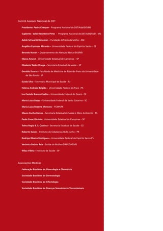 Comitê Assessor Nacional de DST
Presidente: Pedro Chequer - Programa Nacional de DST/Aids/SVS/MS
Suplente : Valdir Monteiro Pinto - Programa Nacional de DST/AIDS/SVS/ - MS
Adele Schwartz Benzaken - Fundação Alfredo da Matta - AM
Angélica Espinosa Miranda – Universidade Federal do Espírito Santo – ES
Berardo Nunan – Departamento de Atenção Básica /SAS/MS
Eliana Amaral - Universidade Estadual de Campinas – SP
Elisabete Taeko Onaga – Secretaria Estadual da saúde – SP
Geraldo Duarte - Faculdade de Medicina de Ribeirão Preto da Universidade
de São Paulo - SP
Guida Silva - Secretaria Municipal de Saúde - RJ
Helena Andrade Brígido – Universidade Federal do Pará -PA
Ivo Castelo Branco Coelho - Universidade Federal do Ceará - CE
Maria Luiza Bazzo - Universidade Federal de Santa Catarina - SC
Maria Luiza Bezerra Menezes – FCM/UPE
Mauro Cunha Ramos - Secretaria Estadual de Saúde e Meio Ambiente - RS
Paulo Cesar Giraldo - Universidade Estadual de Campinas – SP
Telma Regia B. S. Queiroz - Secretaria Estadual de Saúde - CE
Roberto Kaiser - Instituto de Cidadania 28 de Junho - PR
Rodrigo Ribeiro Rodrigues – Universidade Federal do Espírito Santo ES
Verônica Batista Reis - Saúde da Mulher/DAPE/SAS/MS
Wilza Villela - Instituto de Saúde - SP
Associações Médicas
Federação Brasileira de Ginecologia e Obstetrícia
Sociedade Brasileira de Dermatologia
Sociedade Brasileira de Infectologia
Sociedade Brasileira de Doenças Sexualmente Transmissíveis
 