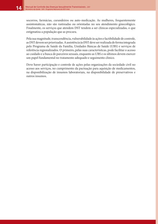 Manual de Controle das Doenças Sexualmente Transmissíveis – DST
Ministério da Saúde - SVS - Programa Nacional de DST/ Aids14
socorros, farmácias, curandeiros ou auto-medicação. As mulheres, frequentemente
assintomáticas, não são rastreadas ou orientadas no seu atendimento ginecológico.
Finalmente, os serviços que atendem DST tendem a ser clínicas especializadas, o que
estigmatiza a população que as procura.
Pelasuamagnitude,transcendência,vulnerabilidadeàsaçõesefactibilidadedecontrole,
asDSTdevemserpriorizadas.AassistênciaàsDSTdeveserrealizadadeformaintegrada
pelo Programa de Saúde da Família, Unidades Básicas de Saúde (UBS) e serviços de
referência regionalizados. O primeiro, pelas suas caracterísitcas, pode facilitar o acesso
ao cuidado e a busca de parceiros sexuais, enquanto as UBS e os últimos devem exercer
um papel fundamental no tratamento adequado e seguimento clínico.
Deve haver participação e controle de ações pelas organizações da sociedade civil no
acesso aos serviços, no cumprimento da pactuação para aquisição de medicamentos,
na disponibilização de insumos laboratoriais, na disponibilidade de preservativos e
outros insumos.
 