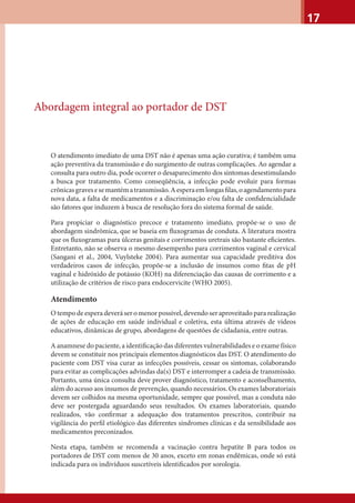 17
Abordagem integral ao portador de DST
O atendimento imediato de uma DST não é apenas uma ação curativa; é também uma
ação preventiva da transmissão e do surgimento de outras complicações. Ao agendar a
consulta para outro dia, pode ocorrer o desaparecimento dos sintomas desestimulando
a busca por tratamento. Como conseqüência, a infecção pode evoluir para formas
crônicasgravesesemantématransmissão.Aesperaemlongasﬁlas,oagendamentopara
nova data, a falta de medicamentos e a discriminação e/ou falta de conﬁdencialidade
são fatores que induzem à busca de resolução fora do sistema formal de saúde.
Para propiciar o diagnóstico precoce e tratamento imediato, propõe-se o uso de
abordagem sindrômica, que se baseia em ﬂuxogramas de conduta. A literatura mostra
que os ﬂuxogramas para úlceras genitais e corrimentos uretrais são bastante eﬁcientes.
Entretanto, não se observa o mesmo desempenho para corrimentos vaginal e cervical
(Sangani et al., 2004, Vuylsteke 2004). Para aumentar sua capacidade preditiva dos
verdadeiros casos de infecção, propõe-se a inclusão de insumos como ﬁtas de pH
vaginal e hidróxido de potássio (KOH) na diferenciação das causas de corrimento e a
utilização de critérios de risco para endocervicite (WHO 2005).
Atendimento
O tempo de espera deverá ser o menor possível, devendo ser aproveitado para realização
de ações de educação em saúde individual e coletiva, esta última através de vídeos
educativos, dinâmicas de grupo, abordagens de questões de cidadania, entre outras.
A anamnese do paciente, a identiﬁcação das diferentes vulnerabilidades e o exame físico
devem se constituir nos principais elementos diagnósticos das DST. O atendimento do
paciente com DST visa curar as infecções possíveis, cessar os sintomas, colaborando
para evitar as complicações advindas da(s) DST e interromper a cadeia de transmissão.
Portanto, uma única consulta deve prover diagnóstico, tratamento e aconselhamento,
além do acesso aos insumos de prevenção, quando necessários. Os exames laboratoriais
devem ser colhidos na mesma oportunidade, sempre que possível, mas a conduta não
deve ser postergada aguardando seus resultados. Os exames laboratoriais, quando
realizados, vão conﬁrmar a adequação dos tratamentos prescritos, contribuir na
vigilância do perﬁl etiológico das diferentes síndromes clínicas e da sensibilidade aos
medicamentos preconizados.
Nesta etapa, também se recomenda a vacinação contra hepatite B para todos os
portadores de DST com menos de 30 anos, exceto em zonas endêmicas, onde só está
indicada para os indivíduos suscetíveis identiﬁcados por sorologia.
 