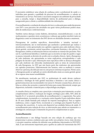 Manual de Controle das Doenças Sexualmente Transmissíveis – DST
Ministério da Saúde - SVS - Programa Nacional de DST/ Aids18
É necessário estabelecer uma relação de conﬁança entre o proﬁssional de saúde e o
indivíduo para garantir a qualidade do processo de aconselhamento e a adesão ao
tratamento e ao serviço. Para tanto, é necessário assegurar um ambiente de privacidade
para a consulta, tempo e disponibilidade interna do proﬁssional para o diálogo,
assegurando para o cliente a conﬁdencialidade das informações.
O aconselhamento, a avaliação de situações de risco e a educação para saúde das pessoas
com DST e seus parceiros são atividades nas quais vários proﬁssionais podem atuar,
além de médicos(as) e enfermeiros(as).
Também outras doenças (como diabetes, dermatoses, imunodeﬁciências), o uso de
medicamentos e questões sócio-econômicas e culturais que podem interferir tanto no
diagnóstico como no tratamento das DST devem ser abordadas durante a anamnese.
Fluxogramas de conduta especíﬁcos, desenvolvidos e testados nacional e
internacionalmente, são os instrumentos que auxiliarão o proﬁssional que realiza o
atendimento e serão apresentados nos capítulos seguintes para cada síndrome clínica:
úlcera genital, corrimento uretral masculino, corrimento feminino e dor pélvica. Os
ﬂuxogramas contêm as informações básicas necessárias ao manejo dos pacientes. Para
usá-lo, o proﬁssional identiﬁca a síndrome que se encontra no topo do quadro e segue
os passos, tomando as decisões de acordo com os achados clínicos. Após o ﬂuxograma
de cada síndrome, são apresentadas as notas explicativas correspondentes a cada
polígono de decisão e ação. Informações mais especíﬁcas sobre as doenças abrangidas
por cada síndrome são oferecidas imediatamente após as notas de esclarecimento
de cada ﬂuxograma. As DST que não fazem parte das síndromes são apresentadas
em capítulos posteriores. Diferentemente dos homens, entre as mulheres é comum
observar a presença da infecção sem ou com poucos sintomas ou queixas. Nestes casos,
o ﬂuxograma pode ser aplicado ao serem identiﬁcados sinais ao exame genital, apesar
de se esperar uma menor sensibilidade.
No atendimento motivado por DST, os proﬁssionais de saúde devem conhecer
anatomia e ﬁsiologia do trato genital masculino e feminino e um exame clínico e
genital minuciosos são recomendados (ver anexo I). Durante o exame físico, devem ser
feitas as coletas das secreções e material de lesões para exame laboratorial, sempre que
disponíveis, incluindo o material para a colpocitologia oncológica.
A consulta clínica se completa com a prescrição e orientação para tratamento, as ações
complementares (oferta e realização da triagem sorológica para síﬁlis, HIV, além de
hepatite B e C se possível, precedidas de aconselhamento) e o seguimento. Nas ações
complementares, recomenda-se a vacinação contra hepatite B para indivíduos abaixo
de 30 anos (idade limitada pela redução da resposta imunogênica). Para as regiões
endêmicas, como a região Norte, recomenda-se a sorologia para hepatite B prévia e
vacinação dos suscetíveis. A vacina está disponível nas unidades básicas de saúde. O
aconselhamento para redução de risco, as intervenções para adesão ao tratamento e a
estratégia de comunicação e tratamento de parceiros complementam as ações.
Aconselhamento
Aconselhamento é um diálogo baseado em uma relação de conﬁança que visa
proporcionar à pessoa condições para que avalie seus próprios riscos, tome decisões
e encontre maneiras realistas de enfrentar seus problemas relacionados às DST/HIV/
Aids. É um instrumento importante para a quebra na cadeia de transmissão das DST
 