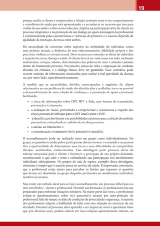 19
porque auxilia o cliente a compreender a relação existente entre o seu comportamento
e o problema de saúde que está apresentando e a reconhecer os recursos que tem para
cuidar da sua saúde e evitar novas infecções. Implica na participação ativa do cliente no
processo terapêutico e na promoção de um diálogo no qual a mensagem do proﬁssional
é contextualizada pelas características e vivências do primeiro e o sucesso depende da
qualidade da interação, da troca entre ambos.
Há necessidade de conversar sobre aspectos da intimidade do indivíduo, como
suas práticas sexuais, a dinâmica de seus relacionamentos, ﬁdelidade própria e dos
parceiros, violência e coerção sexual. Deve-se procurar entender as idéias do indivíduo
a respeito de riscos, doença e saúde. O cliente deverá ser visto como um todo, incluindo
sentimentos, crenças, valores, determinantes das práticas de risco e atitudes (adesão)
diante do tratamento prescrito. Preconceito, juízos de valor e imposição de condutas
deverão ser evitados, e o diálogo franco deve ser garantido. Caso contrário, pode
ocorrer omissão de informações necessárias para avaliar a real gravidade da doença
ou, por outro lado, superdimensionamento.
À medida que as necessidades, dúvidas, preocupações e angústias do cliente
relacionadas ao seu problema de saúde são identiﬁcadas e acolhidas, torna-se possível
o desenvolvimento de uma relação de conﬁança e a promoção de apoio emocional,
facilitando:
• a troca de informações sobre DST, HIV e Aids, suas formas de transmissão,
prevenção e tratamento;
• a avaliação de riscos, permitindo a compreensão e consciência a respeito dos
riscos pessoais de infecção para a DST atual e para o HIV;
• aidentificaçãodoslimiteseaspossibilidadesexistentesparaaadoçãodemedidas
preventivas, estimulando o cuidado de si e dos parceiros;
• a adesão ao tratamento; e
• a comunicação e tratamento do(s) parceiro(s) sexual(is).
O aconselhamento pode ser realizado tanto em grupo como individualmente. No
grupo, as questões trazidas pelos participantes devem nortear o conteúdo e as pessoas
têm a oportunidade de dimensionar seus riscos e suas diﬁculdades ao compartilhar
dúvidas, sentimentos, conhecimentos. Essa abordagem pode provocar alívio do
estresse emocional para o cliente e favorecer a percepção de sua própria demanda,
reconhecendo o que sabe e sente e estimulando sua participação nos atendimentos
individuais subseqüentes. Os grupos de sala de espera, exemplo dessa abordagem,
otimizam o tempo que o usuário passa no serviço de saúde. É importante, entretanto,
que o proﬁssional esteja atento para perceber os limites que separam as questões
que devem ser abordadas no grupo daquelas pertinentes ao atendimento individual,
também necessário.
Não existe um método ideal para se fazer aconselhamento, um processo difícil para os
dois envolvidos – cliente e proﬁssional. Durante sua formação, os proﬁssionais não são
preparados para enfrentar situações similares. Na maior parte das vezes, o proﬁssional
evitam-se questionamentos sobre o(s) parceiro(s) sexuais por auto-proteção do
proﬁssional, falta de tempo, ou falta de condições de privacidade e segurança. A maioria
dos proﬁssionais adquire a habilidade de lidar com esta situação no exercício de sua
atividade. Durante tal processo, deve aprender a ser imparcial, ouvir e questionar fatos
que, por diversas vezes, podem colocar em risco relações aparentemente estáveis, ou
 