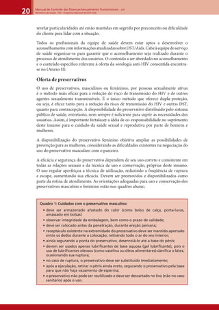 Manual de Controle das Doenças Sexualmente Transmissíveis – DST
Ministério da Saúde - SVS - Programa Nacional de DST/ Aids20
revelar particularidades até então mantidas em segredo por preconceito ou diﬁculdade
do cliente para lidar com a situação.
Todos os proﬁssionais da equipe de saúde devem estar aptos a desenvolver o
aconselhamentocominformaçõesatualizadassobreDST/Aids.Cabeàequipedoserviço
de saúde organizar-se para garantir que o aconselhamento seja realizado durante o
processo de atendimento dos usuários. O conteúdo a ser abordado no aconselhamento
e o conteúdo especíﬁco referente à oferta da sorologia anti-HIV consentida encontra-
se no (Anexo II).
Oferta de preservativos
O uso de preservativos, masculinos ou femininos, por pessoas sexualmente ativas
é o método mais eﬁcaz para a redução do risco de transmissão do HIV e de outros
agentes sexualmente transmissíveis. É o único método que oferece dupla-proteção,
ou seja, é eﬁcaz tanto para a redução do risco de transmissão do HIV e outras DST,
quanto para contracepção. A disponibilidade do preservativo distribuído pelo sistema
público de saúde, entretanto, nem sempre é suﬁciente para suprir as necessidades dos
usuários. Assim, é importante fortalecer a idéia de co-responsabilidade no suprimento
deste insumo para o cuidado da saúde sexual e reprodutiva por parte de homens e
mulheres.
A disponibilização do preservativo feminino objetiva ampliar as possibilidades de
prevenção para as mulheres, considerando as diﬁculdades existentes na negociação do
uso do preservativo masculino com o parceiro.
A eﬁcácia e segurança do preservativo dependem de seu uso correto e consistente em
todas as relações sexuais e da técnica de uso e conservação, próprias deste insumo.
O uso regular aperfeiçoa a técnica de utilização, reduzindo a freqüência de ruptura
e escape, aumentando sua eﬁcácia. Devem ser promovidos e disponibilizados como
parte da rotina de atendimento. As orientações adequadas para uso e conservação dos
preservativos masculino e feminino estão nos quadros abaixo.
Quadro 1: Cuidados com o preservativo masculino:
• deve ser armazenado afastado do calor (como bolso de calça, porta-luvas,
amassado em bolsas)
• observar integridade da embalagem, bem como o prazo de validade;
• deve ser colocado antes da penetração, durante ereção peniana;
• receptáculo existente na extremidade do preservativo deve ser mantido apertado
entre os dedos durante a colocação, retirando todo o ar do seu interior;
• ainda segurando a ponta do preservativo, desenrolá-lo até a base do pênis;
• devem ser usados apenas lubriﬁcantes de base aquosa (gel lubriﬁcante), pois o
uso de lubriﬁcantes oleosos (como vaselina ou óleos alimentares) daniﬁca o látex,
ocasionando sua ruptura;
• no caso de ruptura, o preservativo deve ser substituído imediatamente;
• após a ejaculação, retirar o pênis ainda ereto, segurando o preservativo pela base
para que não haja vazamento de esperma;
• o preservativo não pode ser reutilizado e deve ser descartado no lixo (não no vaso
sanitário) após o uso.
 