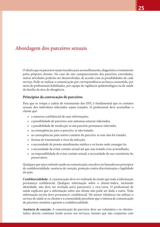 25
Abordagem dos parceiros sexuais
Oidealéqueosparceirossejamtrazidosparaaconselhamento,diagnósticoetratamento
pelos próprios clientes. No caso do não comparecimento dos parceiros convidados,
outras atividades poderão ser desenvolvidas, de acordo com as possibilidades de cada
serviço. Pode-se realizar a comunicação por correspondência ou busca consentida, por
meio de proﬁssionais habilitados, por equipe de vigilância epidemiológica ou de saúde
da família da área de abragência.
Princípios da convocação de parceiros
Para que se rompa a cadeia de transmissão das DST, é fundamental que os contatos
sexuais dos indivíduos infectados sejam tratados. O proﬁssional deve aconselhar o
cliente que:
• a natureza confidencial de suas informações;
• a possibilidade de parceiros sem sintomas estarem infectados;
• a possibilidade de reinfecção se um parceiro permanece infectado;
• as conseqüências para o parceiro, se não tratado;
• as conseqüências para outros contatos do parceiro, se esse não for tratado;
• formas de transmissão e risco da infecção;
• a necessidade de pronto atendimento médico e os locais onde consegui-lo;
• a necessidade de evitar contato sexual até que seja tratado e/ou aconselhado;
• na impossibilidade de evitar contato sexual, a necessidade de uso consistente do
preservativo.
Qualquerquesejaométodousadonacomunicação,essadeveserbaseadanosprincípios
de conﬁdencialidade, ausência de coerção, proteção contra discriminação e legalidade
da ação.
Conﬁdencialidade: A comunicação deve ser realizada de modo que toda a informação
permaneça conﬁdencial. Qualquer informação sobre o cliente-índice, incluindo
identidade, não deve ser revelada ao(s) parceiro(s) e vice-versa. O proﬁssional de
saúde explicará que a informação sobre um cliente não pode ser dada a outro. Toda
informação escrita deve permanecer conﬁdencial. Há menor relutância em utilizar o
serviço de saúde se os clientes e a comunidade percebem que o sistema de comunicação
de parceiros mantém e garante a conﬁdencialidade.
Ausência de coerção: A comunicação de parceiros deve ser voluntária e os clientes-
índice devem continuar tendo acesso aos serviços, mesmo que não cooperem com
 