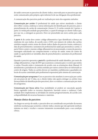27
de saúde convocam os parceiros do cliente-índice, reservada para os parceiros que não
serão comunicados pelo próprio, após informá-lo de sua obrigação ética proﬁssional.
A comunicação dos parceiros pode ser realizada por meio dos seguintes métodos:
Comunicação por cartão: O proﬁssional de saúde que estiver atendendo o cliente
deve obter o nome, endereço e outras informações de identiﬁcação do parceiro, para o
preenchimento do cartão de comunicação (Anexo I). O cartão consiste de 2 partes: a
parte A é retida pela unidade que preencheu, e a parte B entregue ao cliente-índice que,
por sua vez, a entregará ao parceiro. Deve ser preenchido um novo cartão para cada
parceiro.
A parte A do cartão deve conter: código alfanumérico (que identiﬁcará a doença ou
síndrome do caso-índice, de acordo com o CID); um número de ordem dos cartões
emitidos naquele centro; nome do cliente-índice; dados do parceiro (nome, endereço);
data do preenchimento e assinatura do proﬁssional de saúde que preencheu o cartão. A
parte B deve conter o mesmo código alfanumérico já mencionado, o nome do parceiro,
mensagem solicitando seu comparecimento a serviço de saúde, nome do centro de
saúde no qual poderá ser atendido, data do preenchimento e assinatura do proﬁssional
de saúde.
Quando o parceiro apresenta a parte B, o proﬁssional de saúde identiﬁca, por meio do
código alfanumérico, o tipo de DST que ocasionou a comunicação e o centro que emitiu
o cartão. Procede então o tratamento de acordo com as orientações deste Manual. O
atendimento a portadores de cartões emitidos por outros centros deve ser informado ao
centro de origem. Todos os cartões devem ser mantidos conﬁdenciais e guardados em
locais de acesso controlado pelo proﬁssional responsável pelo sistema de convocação.
Comunicação por aerograma: Caso os parceiros não atendam à convocação por cartão
em um prazo de até 15 dias, ou o cliente-índice não queira entregar os cartões (mas
forneça dados de identiﬁcação dos parceiros), deve-se realizar a comunicação por meio
de aerogramas.
Comunicação por busca ativa: Essa modalidade só poderá ser executada quando
forem esgotados todos os recursos disponíveis, havendo acesso a endereço. Cada
unidade deve implementar as atividades do sistema progressivamente, de acordo com
a disponibilidade de recursos humanos e materiais.
Manejo clínico de parceiros
Ao chegar no serviço de saúde, o parceiro deve ser considerado um portador da mesma
síndrome ou doença que acometeu o cliente-índice, mesmo que não apresente nenhum
sintoma ou sinal, e receber o mesmo tratamento recomendado para a sua condição
clínica.
 