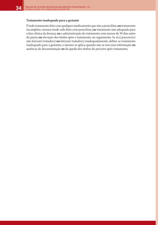 Manual de Controle das Doenças Sexualmente Transmissíveis – DST
Ministério da Saúde - SVS - Programa Nacional de DST/ Aids34
Tratamento inadequado para a gestante
Étodotratamentofeitocomqualquermedicamentoquenãoapenicilina; outratamento
incompleto, mesmo tendo sido feito com penicilina; ou tratamento não adequado para
a fase clínica da doença; ou a administração do tratamento com menos de 30 dias antes
do parto; ou elevação dos títulos após o tratamento, no seguimento. Se o(s) parceiro(s)
não foi(ram) tratado(s) ou foi(ram) tratado(s) inadequadamente, deﬁne-se tratamento
inadequado para a gestante; o mesmo se aplica quando não se tem essa informação ou
ausência de documentação ou da queda dos títulos do parceiro após tratamento.
 