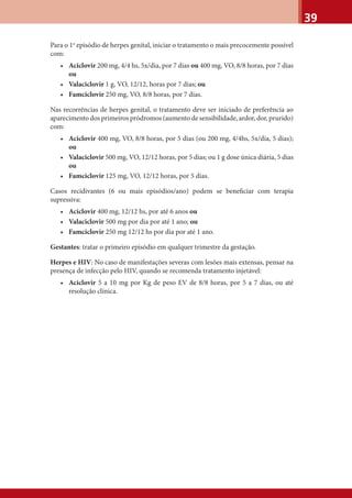39
Para o 1o
episódio de herpes genital, iniciar o tratamento o mais precocemente possível
com:
• Aciclovir 200 mg, 4/4 hs, 5x/dia, por 7 dias ou 400 mg, VO, 8/8 horas, por 7 dias
ou
• Valaciclovir 1 g, VO, 12/12, horas por 7 dias; ou
• Famciclovir 250 mg, VO, 8/8 horas, por 7 dias.
Nas recorrências de herpes genital, o tratamento deve ser iniciado de preferência ao
aparecimento dos primeiros pródromos (aumento de sensibilidade, ardor, dor, prurido)
com:
• Aciclovir 400 mg, VO, 8/8 horas, por 5 dias (ou 200 mg, 4/4hs, 5x/dia, 5 dias);
ou
• Valaciclovir 500 mg, VO, 12/12 horas, por 5 dias; ou 1 g dose única diária, 5 dias
ou
• Famciclovir 125 mg, VO, 12/12 horas, por 5 dias.
Casos recidivantes (6 ou mais episódios/ano) podem se beneﬁciar com terapia
supressiva:
• Aciclovir 400 mg, 12/12 hs, por até 6 anos ou
• Valaciclovir 500 mg por dia por até 1 ano; ou
• Famciclovir 250 mg 12/12 hs por dia por até 1 ano.
Gestantes: tratar o primeiro episódio em qualquer trimestre da gestação.
Herpes e HIV: No caso de manifestações severas com lesões mais extensas, pensar na
presença de infecção pelo HIV, quando se recomenda tratamento injetável:
• Aciclovir 5 a 10 mg por Kg de peso EV de 8/8 horas, por 5 a 7 dias, ou até
resolução clínica.
 