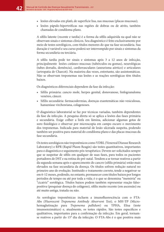 Manual de Controle das Doenças Sexualmente Transmissíveis – DST
Ministério da Saúde - SVS - Programa Nacional de DST/ Aids42
• lesões elevadas em platô, de superfície lisa, nas mucosas (placas mucosas);
• lesões pápulo-hipertróficas nas regiões de dobras ou de atrito, também
chamadas de condiloma plano.
A síﬁlis latente (recente e tardia) é a forma da síﬁlis adquirida na qual não se
observam sinais e sintomas clínicos. Seu diagnóstico é feito exclusivamente por
meio de testes sorológicos, com títulos menores do que na fase secundária. Sua
duração é variável e seu curso poderá ser interrompido por sinais e sintomas da
forma secundária ou terciária.
A síﬁlis tardia pode ter sinais e sintomas após 3 a 12 anos de infecção,
principalmente lesões cutâneo-mucosas (tubérculos ou gomas), neurológicas
(tabes dorsalis, demência), cardiovasculares (aneurisma aórtico) e articulares
(artropatia de Charcot). Na maiorira das vezes, entretanto, são assintomáticas.
Não se observam treponemas nas lesões e as reações sorológicas têm títulos
baixos.
Os diagnósticos diferenciais dependem da fase da infecção:
• Sífilis primária: cancro mole, herpes genital, donovanose, linfogranuloma
venéreo, câncer.
• Sífilis secundária: farmacodermias, doenças exantemáticas não vesiculosas,
hanseníase virchowiana, colagenoses.
O diagnóstico laboratorial se faz por técnicas variadas, também dependentes
da fase da infecção. A pesquisa direta só se aplica a lesões das fases primária
e secundária. Exige colher a linfa em lâmina, adicionar algumas gotas de
soro ﬁsiológico e observar por microscopia em campo escuro o movimento
dos treponemas. Indicada para material de lesão ulcerada suspeita, podendo
também ser positiva para material do condiloma plano e das placas mucosas da
fase secundária.
OstestessorológicosnãotreponêmicoscomoVDRL(VenerealDiseaseResearch
Laboratory) e RPR (Rapid Plasm Reagin) são testes quantitativos, importantes
para o diagnóstico e seguimento pós-terapêutico. Devem ser solicitados sempre
que se suspeitar de síﬁlis em qualquer de suas fases, para todos os pacientes
portadores de DST e na rotina do pré-natal. Tendem a se tornar reativos a partir
da segunda semana após o aparecimento do cancro (síﬁlis primária) estão mais
elevados na fase secundária da doença. Os títulos sofrem redução natural no
primeiro ano de evolução. Instituído o tratamento correto, tende a negativar-se
em 6-12 meses, podendo, no entanto, permanecer com títulos baixos por longos
períodos de tempo ou até por toda a vida; é o que se denomina “memória” ou
“cicatriz” sorológica. Títulos baixos podem também representar reação falso-
positiva (pesquisar doença do colágeno), síﬁlis muito recente (em ascensão) ou
até muito antiga, tratada ou não.
As sorologias treponêmicas incluem a imunoﬂuorescência com o FTA-
Abs (Fluorescent Treponema Antibody Absorvent Test), o MH-TP (Micro-
hemaglutinação para Treponema pallidum) ou TPHA, Elisa (teste
imunoenzimático) e, atualmente, os testes rápidos. São testes especíﬁcos e
qualitativos, importantes para a conﬁrmação da infecção. Em geral, tornam-
se reativos a partir do 15° dia da infecção. O FTA-Abs é o que positiva mais
 