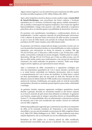 Manual de Controle das Doenças Sexualmente Transmissíveis – DST
Ministério da Saúde - SVS - Programa Nacional de DST/ Aids44
Alguns autores sugerem o uso de azitromicina para tratamento de síﬁlis, porém
há relatos de falha terapêutica (CDC 2004a; Holmes KK, 2005).
Após a dose terapêutica inicial na doença recente, poderá surgir a reação febril
de Jarisch-Herxheimer, com exacerbação das lesões cutâneas e involução
espontânea em 12 a 48 horas. Geralmente exige apenas cuidado sintomático e
não se justiﬁca a interrupção do esquema terapêutico. Essa reação não signiﬁca
hipersensibilidade à droga; todo paciente com síﬁlis submetido à terapêutica
penicilínica deve ser alertado quanto à possibilidade de desenvolver tal reação.
Os pacientes com manifestações neurológicas e cardiovasculares devem ser
hospitalizados e receber esquemas especiais de penicilinoterapia intravenosa.
Com o objetivo de prevenir lesões irreversíveis da síﬁlis terciária, recomenda-
se que os casos de síﬁlis latente com período de evolução desconhecido e os
portadores do HIV sejam tratados como síﬁlis latente tardia.
Os pacientes com história comprovada de alergia à penicilina (evento raro no
caso da penicilina benzatina) podem ser dessensibilizados ou então receberem
tratamento com eritromicina na forma de estearato ou estolato, 500 mg,
VO, de 6/6 horas, por 15 dias para a síﬁlis recente, e por 30 dias para a síﬁlis
tardia; a tetraciclina é indicada na mesma dosagem. Também pode ser usada a
doxiciclina, 100 mg, VO, de 12/12 horas, por 15 dias, na síﬁlis recente, e por 30
dias na síﬁlis tardia; porém esses medicamentos, com exceção da eritromicina
(estearato), são contra-indicados em gestantes e nutrizes. Todas essas drogas
exigem estreita vigilância, por apresentarem menor eﬁcácia.
Após o tratamento da síﬁlis, recomenda-se o seguimento sorológico por
teste não treponêmico quantitativo de 3 em 3 meses, durante o primeiro ano
e, se ainda houver reatividade em titulações decrescentes, deve-se manter
o acompanhamento de 6 em 6 meses até estabilizar. Se título baixo e estável
em duas oportunidades, após um ano, pode ser dada alta. Elevação de duas
diluições acima do último título do VDRL justiﬁca novo tratamento, mesmo na
ausência de sintomas. Estabilização, sem queda, pode ser sinal de neurossíﬁlis
assintomática, devendo ser realizada punção liquórica para avaliar celularidade
e sorologia.
As gestantes tratadas requerem seguimento sorológico quantitativo mensal
durante a gestação, devendo ser novamente tratadas se não houver resposta
ou se houver aumento de pelo menos duas diluições na titulação. As gestantes
com história comprovada de alergia à penicilina devem ser dessensibilizadas
(Anexo V). Na impossibilidade, deve ser administrada a eritromicina na forma
de estearato, mas o feto será considerado não tratado e deverá ser notiﬁcado
caso de síﬁlis congênita.
Embora haja publicações sugerindo que a azitromicina seja eﬁcaz no tratamento
da síﬁlis, já foi mostrada resistência do Treponema a este antimicrobiano
macrolídeo e seu uso não foi estudado na prevenção de síﬁlis congênita (Passos
et al., 2004; CDC 2004a; Kiddugavu et al., 2005). Até que evidências mais claras
estejam disponíveis, não se recomenda seu uso em substituição à penicilina.
Portadores do HIV podem ter a história natural da síﬁlis modiﬁcada,
desenvolvendo neurossíﬁlis mais precoce e facilmente. Para esses pacientes é
 