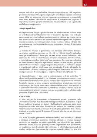 45
sempre indicada a punção lombar. Quando comparados aos HIV negativos,
podemestarsobmaiorriscoparacomplicaçõesneurológicasepodemapresentar
maior falha no tratamento com os esquemas recomendados. A magnitude
desse risco, embora não deﬁnida precisamente, é provavelmente pequena. É
importante observar que após o tratamento, é essencial fazer-se um seguimento
cuidadoso nesses pacientes.
Alergia à penicilina
O diagnóstico de alergia à penicilina deve ser adequadamente avaliado antes
de se indicar outro medicamento para o tratamento da síﬁlis. Essa avaliação
compreende, em primeiro lugar, um interrogatório eﬁciente que oriente para a
real necessidade da realização dos testes de sensibilidade à penicilina. Na grande
maioria dos casos, não são necessários porque o antecedente da “alergia” não
se conﬁrma por reações urticariformes ou mais graves pós uso de derivados
penicilínicos.
A maioria das reações às penicilinas é de natureza relativamente benigna.
As reações anaﬁláticas ocorrem em 10 a 40 por 100.000 injeções aplicadas,
com aproximadamente 2 óbitos por 100.000. Muitos autores defendem a não
realização dos testes de sensibilidade à penicilina. No entanto, é muito comum,
a prescrição de penicilina “após teste” que, na maioria dos casos, são realizados
de forma incorreta, expondo o paciente ao mesmo risco de reação a que seria
submetido caso recebesse a injeção da penicilina prescrita. A história de alergia
à penicilina só pode ser conﬁrmada com a realização de testes adequados de
sensibilidade. Tais testes cutâneos podem fazer parte da rotina de atividades de
qualquer unidade de saúde, seguindo-se protocolo especíﬁco (Anexo V).
A dessensibilização é feita com a administração oral de penicilina V
(fenoximetilpenicilina potássica) em diluições gradativamente menores e em
volumes inversamente maiores. Todo o processo deve ser realizado em ambiente
hospitalar ou onde se possa assegurar atendimento de urgência caso ocorram
manifestações de alergia. Nesse caso, a dessensibilização será interrompida e
o tratamento alternativo instituído. O período de observação deverá ser de 30
minutos após o término do processo para que se possa proceder à administração
parenteral de penicilina. (Anexo VI).
Cancro mole
É uma afecção de transmissão exclusivamente sexual, provocada pelo
Haemophilus ducreyi, mais freqüente nas regiões tropicais. Caracteriza-se por
lesões múltiplas (podendo ser única) e habitualmente dolorosas, muito mais
freqüentes no sexo masculino. Denomina-se também de cancróide, cancro
venéreo, cancro de Ducrey. O período de incubação é geralmente de 3 a 5 dias,
podendo se estender por até 2 semanas. O risco de infecção em um intercurso
sexual é de 80%.
São lesões dolorosas, geralmente múltiplas devido à auto-inoculação. A borda
é irregular, apresentando contornos eritemato-edematosos e fundo irregular
recoberto por exsudato necrótico, amarelado, com odor fétido que, quando
removido, revela tecido de granulação com sangramento fácil. No homem,
as localizações mais freqüentes são no frênulo e sulco bálano-prepucial; na
mulher, na fúrcula e face interna dos pequenos e grandes lábios. Em 30 a 50%
 