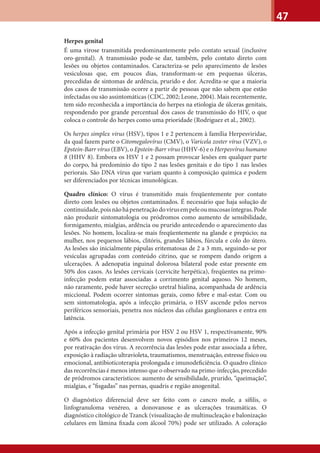 47
Herpes genital
É uma virose transmitida predominantemente pelo contato sexual (inclusive
oro-genital). A transmissão pode-se dar, também, pelo contato direto com
lesões ou objetos contaminados. Caracteriza-se pelo aparecimento de lesões
vesiculosas que, em poucos dias, transformam-se em pequenas úlceras,
precedidas de sintomas de ardência, prurido e dor. Acredita-se que a maioria
dos casos de transmissão ocorre a partir de pessoas que não sabem que estão
infectadas ou são assintomáticas (CDC, 2002; Leone, 2004). Mais recentemente,
tem sido reconhecida a importância do herpes na etiologia de úlceras genitais,
respondendo por grande percentual dos casos de transmissão do HIV, o que
coloca o controle do herpes como uma prioridade (Rodriguez et al., 2002).
Os herpes simplex virus (HSV), tipos 1 e 2 pertencem à família Herpesviridae,
da qual fazem parte o Citomegalovírus (CMV), o Varicela zoster vírus (VZV), o
Epstein-Barr vírus (EBV), o Epstein-Barr vírus (HHV-6) e o Herpesvírus humano
8 (HHV 8). Embora os HSV 1 e 2 possam provocar lesões em qualquer parte
do corpo, há predomínio do tipo 2 nas lesões genitais e do tipo 1 nas lesões
periorais. São DNA vírus que variam quanto à composição química e podem
ser diferenciados por técnicas imunológicas.
Quadro clínico: O vírus é transmitido mais freqüentemente por contato
direto com lesões ou objetos contaminados. É necessário que haja solução de
continuidade,poisnãohápenetraçãodovírusempeleoumucosasíntegras.Pode
não produzir sintomatologia ou pródromos como aumento de sensibilidade,
formigamento, mialgias, ardência ou prurido antecedendo o aparecimento das
lesões. No homem, localiza-se mais freqüentemente na glande e prepúcio; na
mulher, nos pequenos lábios, clitóris, grandes lábios, fúrcula e colo do útero.
As lesões são inicialmente pápulas eritematosas de 2 a 3 mm, seguindo-se por
vesículas agrupadas com conteúdo citrino, que se rompem dando origem a
ulcerações. A adenopatia inguinal dolorosa bilateral pode estar presente em
50% dos casos. As lesões cervicais (cervicite herpética), freqüentes na primo-
infecção podem estar associadas a corrimento genital aquoso. No homem,
não raramente, pode haver secreção uretral hialina, acompanhada de ardência
miccional. Podem ocorrer sintomas gerais, como febre e mal-estar. Com ou
sem sintomatologia, após a infecção primária, o HSV ascende pelos nervos
periféricos sensoriais, penetra nos núcleos das células ganglionares e entra em
latência.
Após a infecção genital primária por HSV 2 ou HSV 1, respectivamente, 90%
e 60% dos pacientes desenvolvem novos episódios nos primeiros 12 meses,
por reativação dos vírus. A recorrência das lesões pode estar associada a febre,
exposição à radiação ultravioleta, traumatismos, menstruação, estresse físico ou
emocional, antibioticoterapia prolongada e imunodeﬁciência. O quadro clínico
das recorrências é menos intenso que o observado na primo-infecção, precedido
de pródromos característicos: aumento de sensibilidade, prurido, “queimação”,
mialgias, e “ﬁsgadas” nas pernas, quadris e região anogenital.
O diagnóstico diferencial deve ser feito com o cancro mole, a síﬁlis, o
linfogranuloma venéreo, a donovanose e as ulcerações traumáticas. O
diagnóstico citológico de Tzanck (visualização de multinucleação e balonização
celulares em lâmina ﬁxada com álcool 70%) pode ser utilizado. A coloração
 