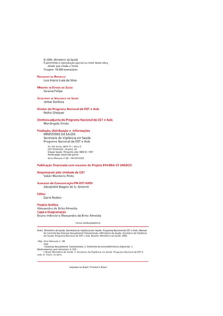 © 2006. Ministério da Saúde
É permitida a reprodução parcial ou total desta obra,
desde que citada a fonte.
Tiragem: 10.000 exemplares
PRESIDENTE DA REPÚBLICA
Luiz Inácio Lula da Silva
MINISTRO DE ESTADO DA SAÚDE
Saraiva Felipe
SECRETÁRIO DE VIGILÂNCIA EM SAÚDE
Jarbas Barbosa
Diretor do Programa Nacional de DST e Aids
Pedro Chequer
Diretora-adjunta do Programa Nacional de DST e Aids
Mariângela Simão
Produção, distribuição e informações
MINISTÉRIO DA SAÚDE
Secretaria de Vigilância em Saúde
Programa Nacional de DST e Aids
Av. W3 Norte, SEPN 511, Bloco C
CEP 70750-543 – Brasília, DF
Disque Saúde / Pergunte aids: 0800 61 1997
Home page: www.aids.gov.br
Série Manuais nº 68 – PN-DST/AIDS
Publicação financiada com recursos do Projeto 914/BRA 59 UNESCO
Responsável pela Unidade de DST
Valdir Monteiro Pinto
Assessor de Comunicação/PN-DST/AIDS
Alexandre Magno de A. Amorim
Editor
Dario Noleto
Projeto Gráfico
Alexsandro de Brito Almeida
Capa e Diagramação
Bruno Imbroisi e Alexsandro de Brito Almeida
FICHA CATALOGRÁFICA
Impresso no Brasil / Printed in Brazil
Brasil. Ministério da Saúde. Secretaria de Vigilância em Saúde. Programa Nacional de DST e Aids. Manual
de Controle das Doenças Sexualmente Transmissíveis / Ministério da Saúde, Secretaria de Vigilância
em Saúde, Programa Nacional de DST e Aids. Brasília: Ministério da Saúde. 2005.
140p. Série Manuais n.o
68
4.ed.
1.Doenças Sexualmente Transmissíveis. 2. Síndrome da Imunodeficiência Adquirida. 3.
Medicamentos anti-retrovirais. 4. SUS.
I. Brasil. Ministério da Saúde. II. Secretaria de Vigilância em Saúde. Programa Nacional de DST e
Aids. III. Título. IV. Série.
 