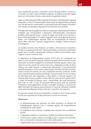 49
não é notada pelo paciente e raramente é observada pelo médico. Localiza-se,
no homem, no sulco coronal, frênulo e prepúcio; na mulher, na parede vaginal
posterior, colo uterino, fúrcula e outras partes da genitália externa.
Segue-seadisseminaçãolinfáticaregional.Nohomem,alinfadenopatiainguinal
desenvolve-seentre1a6semanasapósalesãoinicial,sendogeralmenteunilateral
(em 70% dos casos) e constituindo-se o principal motivo da consulta. Na mulher,
a localização da adenopatia depende do local da lesão de inoculação.
Ocomprometimentoganglionarevoluicomsupuraçãoeﬁstulizaçãopororifícios
múltiplos, que correspondem a linfonodos individualizados, parcialmente
fundidos numa grande massa. A lesão da região anal pode levar à proctite e
proctocolite hemorrágica. O contato orogenital pode causar glossite ulcerativa
difusa, com linfadenopatia regional. Pode ser acompanhado de sintomas
gerais: febre, mal-estar, anorexia, emagrecimento, artralgia, sudorese noturna
e meningismo.
As seqüelas ocorrem mais freqüente na mulher e homossexuais masculinos,
devido ao acometimento do reto. A obstrução linfática crônica leva à elefantíase
genital, que na mulher é denominada estiômene. Podem ocorrer fístulas retais,
vaginais, vesicais e estenose retal.
O diagnóstico de linfogranuloma venéreo (LGV) deve ser considerado em
todos os casos de adenite inguinal, elefantíase genital, estenose uretral ou retal.
Raramente vai entrar no diagnóstico de doenças ulceradas agudas, a menos que
esteja em sua fase inicial. Na maioria dos casos, o diagnóstico é feito em bases
clínicas, não sendo rotineira a comprovação laboratorial. O teste laboratorial
identiﬁca anticorpos contra todas as infecções por clamídia, havendo, portanto,
reação cruzada com uretrite, cervicite, conjuntivite, tracoma e psitacose. O teste
torna-se positivo após 4 semanas de infecção. Um aumento de 4 vezes nos títulos
de anticorpos tem valor diagnóstico e altos títulos (>1:64) são sugestivos de
infecção atual. O teste é positivo em 80 a 90% dos casos de LGV; quanto maior
o tempo de duração da doença, maior a positividade, que pode permanecer
pelo resto da vida. O teste de microimunoﬂuorescência pode ser realizado
utilizando-se imunoglobulinas anti-lgG e anti-lgM humanas e a presença de
IgM é indicadora de resposta imune primária. O exame de linfonodos retirados
ou de material colhido por biópsia retal não é especíﬁco, mas sugestivo.
Os parceiros sexuais devem ser examinados e tratados se tiver havido contato
sexual com o paciente nos 30 dias anteriores ao início dos sintomas.
Observações
• A antibioticoterapia não apresenta um efeito dramático na duração da
linfoadenopatia inguinal, mas os sintomas agudos são freqüentemente
erradicados de modo rápido.
• Os antibióticos não revertem as seqüelas como estenose retal ou elefantíase
genital.
• A adequada terapêutica é associada ao declínio dos títulos de anticorpos.
• Se não houver resposta clínica ou sorológica após 3 semanas de tratamento,
deve ser reiniciado o tratamento com outro medicamento.
• Aqueles bubões que se tornarem flutuantes, podem ser aspirados com agulha
 