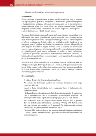 Manual de Controle das Doenças Sexualmente Transmissíveis – DST
Ministério da Saúde - SVS - Programa Nacional de DST/ Aids50
calibrosa, não devendo ser incisados cirurgicamente.
Donovanose
Doença crônica progressiva que acomete preferencialmente pele e mucosas
das regiões genitais, perianais e inguinais. A donovanose (granuloma inguinal)
é freqüentemente associada à transmissão sexual, embora os mecanismos de
transmissão não sejam bem conhecidos, com contagiosidade baixa. É pouco
freqüente e ocorre mais comumente em climas tropicais e subtropicais. O
período de incubação é de 30 dias a 6 meses.
O quadro clínico inicia-se com ulceração de borda plana ou hipertróﬁca, bem
delimitada, com fundo granuloso, de aspecto vermelho vivo e de sangramento
fácil. A ulceração evolui lenta e progressivamente, podendo se tornar vegetante
ou úlcero-vegetante. As lesões podem ser múltiplas, sendo freqüente a sua
conﬁguração em “espelho”, em bordas cutâneas e/ou mucosas. Há predileção
pelas regiões de dobras e região perianal. Não há adenite na donovanose,
embora raramente possam se formar pseudobubões (granulações subcutâneas)
na região inguinal, quase sempre unilaterais. Na mulher, a forma elefantiásica
é observada quando há predomínio de fenômenos obstrutivos linfáticos. A
localização extragenital é rara e, quase sempre, ocorre a partir de lesões genitais
ou perigenitais primárias.
A identiﬁcação dos corpúsculos de Donovan no material de biópsia pode ser
feita pelas colorações de Wright, Giemsa ou Leishman. O diagnóstico diferencial
inclui síﬁlis, cancro mole, tuberculose cutânea, amebíase cutânea, neoplasias
ulceradas, leishmaniose tegumentar americana e outras doenças cutâneas
ulcerativas e granulomatosas.
Recomendações
• O critério de cura é o desaparecimento da lesão.
• As seqüelas da destruição tecidual ou obstrução linfática podem exigir
correção cirúrgica.
• Devido à baixa infectividade, não é necessário fazer o tratamento dos
parceiros sexuais.
• Não havendo resposta na aparência da lesão nos primeiros dias de tratamento
com a ciprofloxacina ou a eritromicina, recomenda-se adicionar um
aminoglicosídeo como a gentamicina 1 mg/kg/dia, EV, de 8 em 8 horas.
• Não foi relatada infecção congênita resultante de infecção fetal. A gestante
deve ser tratada com eritromicina (estearato) 500 mg, VO, de 6/6 horas,
até a cura clínica (no mínimo por 3 semanas). No tratamento da gestante,
considerar a adição da gentamicina desde o início.
• Pacientes HIV-positivos devem ser tratados seguindo os esquemas citados.
O uso da terapia parenteral com a gentamicina deve ser considerado nos
casos mais graves.
 