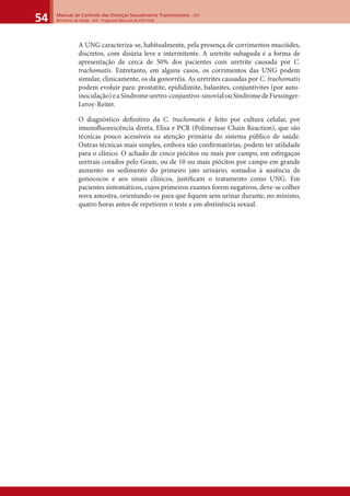 Manual de Controle das Doenças Sexualmente Transmissíveis – DST
Ministério da Saúde - SVS - Programa Nacional de DST/ Aids54
A UNG caracteriza-se, habitualmente, pela presença de corrimentos mucóides,
discretos, com disúria leve e intermitente. A uretrite subaguda é a forma de
apresentação de cerca de 50% dos pacientes com uretrite causada por C.
trachomatis. Entretanto, em alguns casos, os corrimentos das UNG podem
simular, clinicamente, os da gonorréia. As uretrites causadas por C. trachomatis
podem evoluir para: prostatite, epididimite, balanites, conjuntivites (por auto-
inoculação)eaSíndromeuretro-conjuntivo-sinovialouSíndromedeFiessinger-
Leroy-Reiter.
O diagnóstico deﬁnitivo da C. trachomatis é feito por cultura celular, por
imunoﬂuorescência direta, Elisa e PCR (Polimerase Chain Reaction), que são
técnicas pouco acessíveis na atenção primária do sistema público de saúde.
Outras técnicas mais simples, embora não conﬁrmatórias, podem ter utilidade
para o clínico. O achado de cinco piócitos ou mais por campo, em esfregaços
uretrais corados pelo Gram, ou de 10 ou mais piócitos por campo em grande
aumento no sedimento do primeiro jato urinário, somados à ausência de
gonococos e aos sinais clínicos, justiﬁcam o tratamento como UNG. Em
pacientes sintomáticos, cujos primeiros exames forem negativos, deve-se colher
nova amostra, orientando-os para que ﬁquem sem urinar durante, no mínimo,
quatro horas antes de repetirem o teste e em abstinência sexual.
 