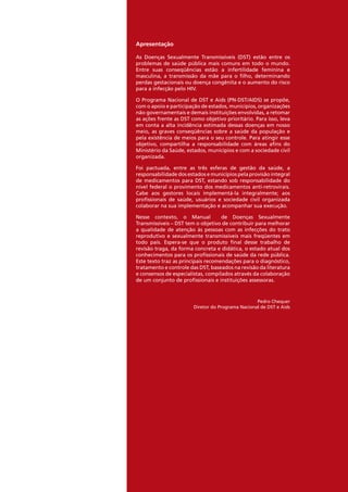 Apresentação
As Doenças Sexualmente Transmissíveis (DST) estão entre os
problemas de saúde pública mais comuns em todo o mundo.
Entre suas conseqüências estão a infertilidade feminina e
masculina, a transmissão da mãe para o filho, determinando
perdas gestacionais ou doença congênita e o aumento do risco
para a infecção pelo HIV.
O Programa Nacional de DST e Aids (PN-DST/AIDS) se propõe,
com o apoio e participação de estados, municípios, organizações
não governamentais e demais instituições envolvidas, a retomar
as ações frente as DST como objetivo prioritário. Para isso, leva
em conta a alta incidência estimada dessas doenças em nosso
meio, as graves conseqüências sobre a saúde da população e
pela existência de meios para o seu controle. Para atingir esse
objetivo, compartilha a responsabilidade com áreas afins do
Ministério da Saúde, estados, municípios e com a sociedade civil
organizada.
Foi pactuada, entre as três esferas de gestão da saúde, a
responsabilidade dos estados e municípios pela provisão integral
de medicamentos para DST, estando sob responsabilidade do
nível federal o provimento dos medicamentos anti-retrovirais.
Cabe aos gestores locais implementá-la integralmente; aos
profissionais de saúde, usuários e sociedade civil organizada
colaborar na sua implementação e acompanhar sua execução.
Nesse contexto, o Manual de Doenças Sexualmente
Transmissíveis – DST tem o objetivo de contribuir para melhorar
a qualidade de atenção às pessoas com as infecções do trato
reprodutivo e sexualmente transmissíveis mais freqüentes em
todo país. Espera-se que o produto final desse trabalho de
revisão traga, da forma concreta e didática, o estado atual dos
conhecimentos para os profissionais de saúde da rede pública.
Este texto traz as principais recomendações para o diagnóstico,
tratamento e controle das DST, baseados na revisão da literatura
e consensos de especialistas, compilados através da colaboração
de um conjunto de profissionais e instituições assessoras.
Pedro Chequer
Diretor do Programa Nacional de DST e Aids
 