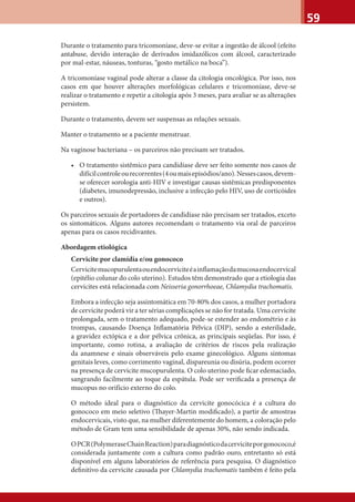 59
Durante o tratamento para tricomoníase, deve-se evitar a ingestão de álcool (efeito
antabuse, devido interação de derivados imidazólicos com álcool, caracterizado
por mal-estar, náuseas, tonturas, “gosto metálico na boca”).
A tricomoníase vaginal pode alterar a classe da citologia oncológica. Por isso, nos
casos em que houver alterações morfológicas celulares e tricomoníase, deve-se
realizar o tratamento e repetir a citologia após 3 meses, para avaliar se as alterações
persistem.
Durante o tratamento, devem ser suspensas as relações sexuais.
Manter o tratamento se a paciente menstruar.
Na vaginose bacteriana – os parceiros não precisam ser tratados.
• O tratamento sistêmico para candidíase deve ser feito somente nos casos de
difícilcontroleourecorrentes(4oumaisepisódios/ano).Nessescasos,devem-
se oferecer sorologia anti-HIV e investigar causas sistêmicas predisponentes
(diabetes, imunodepressão, inclusive a infecção pelo HIV, uso de corticóides
e outros).
Os parceiros sexuais de portadores de candidíase não precisam ser tratados, exceto
os sintomáticos. Alguns autores recomendam o tratamento via oral de parceiros
apenas para os casos recidivantes.
Abordagem etiológica
Cervicite por clamídia e/ou gonococo
Cervicitemucopurulentaouendocerviciteéainﬂamaçãodamucosaendocervical
(epitélio colunar do colo uterino). Estudos têm demonstrado que a etiologia das
cervicites está relacionada com Neisseria gonorrhoeae, Chlamydia trachomatis.
Embora a infecção seja assintomática em 70-80% dos casos, a mulher portadora
de cervicite poderá vir a ter sérias complicações se não for tratada. Uma cervicite
prolongada, sem o tratamento adequado, pode-se estender ao endométrio e às
trompas, causando Doença Inﬂamatória Pélvica (DIP), sendo a esterilidade,
a gravidez ectópica e a dor pélvica crônica, as principais seqüelas. Por isso, é
importante, como rotina, a avaliação de critérios de riscos pela realização
da anamnese e sinais observáveis pelo exame ginecológico. Alguns sintomas
genitais leves, como corrimento vaginal, dispareunia ou disúria, podem ocorrer
na presença de cervicite mucopurulenta. O colo uterino pode ﬁcar edemaciado,
sangrando facilmente ao toque da espátula. Pode ser veriﬁcada a presença de
mucopus no orifício externo do colo.
O método ideal para o diagnóstico da cervicite gonocócica é a cultura do
gonococo em meio seletivo (Thayer-Martin modiﬁcado), a partir de amostras
endocervicais, visto que, na mulher diferentemente do homem, a coloração pelo
método de Gram tem uma sensibilidade de apenas 30%, não sendo indicada.
OPCR(PolymeraseChainReaction)paradiagnósticodacerviciteporgonococo,é
considerada juntamente com a cultura como padrão ouro, entretanto só está
disponível em alguns laboratórios de referência para pesquisa. O diagnóstico
deﬁnitivo da cervicite causada por Chlamydia trachomatis também é feito pela
 
