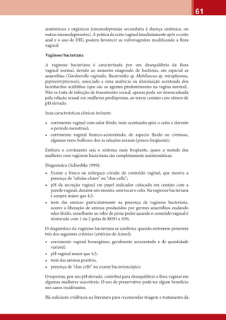 61
anatômicos e orgânicos (imunodepressão secundária à doença sistêmica, ou
outras imunodepressões). A prática de coito vaginal imediatamente após o coito
anal e o uso de DIU, podem favorecer as vulvovaginites modiﬁcando a ﬂora
vaginal.
Vaginose bacteriana
A vaginose bacteriana é caracterizada por um desequilíbrio da ﬂora
vaginal normal, devido ao aumento exagerado de bactérias, em especial as
anaeróbias (Gardnerella vaginalis, Bacteroides sp, Mobiluncus sp, micoplasmas,
peptoestreptococos), associado a uma ausência ou diminuição acentuada dos
lactobacilos acidóﬁlos (que são os agentes predominantes na vagina normal).
Não se trata de infecção de transmissão sexual, apenas pode ser desencadeada
pela relação sexual em mulheres predispostas, ao terem contato com sêmen de
pH elevado.
Suas características clínicas incluem:
• corrimento vaginal com odor fétido, mais acentuado após o coito e durante
o período menstrual;
• corrimento vaginal branco-acinzentado, de aspecto fluido ou cremoso,
algumas vezes bolhoso; dor às relações sexuais (pouco freqüente);
Embora o corrimento seja o sintoma mais freqüente, quase a metade das
mulheres com vaginose bacteriana são completamente assintomáticas.
Diagnóstico (Schwebke 1999):
• Exame a fresco ou esfregaço corado do conteúdo vaginal, que mostra a
presença de “células-chave” ou “clue-cells”;
• pH da secreção vaginal em papel indicador colocado em contato com a
parede vaginal, durante um minuto, sem tocar o colo. Na vaginose bacteriana
é sempre maior que 4,5.
• teste das aminas: particularmente na presença de vaginose bacteriana,
ocorre a liberação de aminas produzidos por germes anaeróbios exalando
odor fétido, semelhante ao odor de peixe podre quando o conteúdo vaginal é
misturado com 1 ou 2 gotas de KOH a 10%.
O diagnóstico da vaginose bacteriana se conﬁrma quando estiverem presentes
três dos seguintes critérios (critérios de Amsel):
• corrimento vaginal homogêneo, geralmente acinzentado e de quantidade
variável;
• pH vaginal maior que 4,5,
• teste das aminas positivo,
• presença de “clue cells” no exame bacterioscópico.
O esperma, por seu pH elevado, contribui para desequilibrar a ﬂora vaginal em
algumas mulheres suscetíveis. O uso de preservativo pode ter algum benefício
nos casos recidivantes.
Há suﬁciente evidência na literatura para recomendar triagem e tratamento da
 