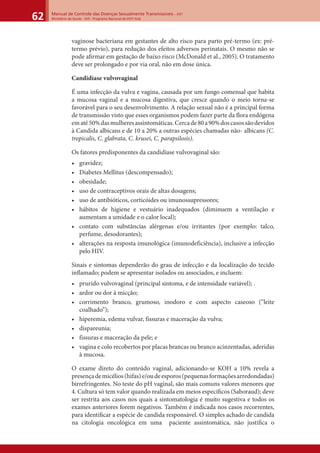Manual de Controle das Doenças Sexualmente Transmissíveis – DST
Ministério da Saúde - SVS - Programa Nacional de DST/ Aids62
vaginose bacteriana em gestantes de alto risco para parto pré-termo (ex: pré-
termo prévio), para redução dos efeitos adversos perinatais. O mesmo não se
pode aﬁrmar em gestação de baixo risco (McDonald et al., 2005). O tratamento
deve ser prolongado e por via oral, não em dose única.
Candidíase vulvovaginal
É uma infecção da vulva e vagina, causada por um fungo comensal que habita
a mucosa vaginal e a mucosa digestiva, que cresce quando o meio torna-se
favorável para o seu desenvolvimento. A relação sexual não é a principal forma
de transmissão visto que esses organismos podem fazer parte da ﬂora endógena
ematé50%dasmulheresassintomáticas.Cercade80a90%doscasossãodevidos
à Candida albicans e de 10 a 20% a outras espécies chamadas não- albicans (C.
tropicalis, C. glabrata, C. krusei, C. parapsilosis).
Os fatores predisponentes da candidíase vulvovaginal são:
• gravidez;
• Diabetes Mellitus (descompensado);
• obesidade;
• uso de contraceptivos orais de altas dosagens;
• uso de antibióticos, corticóides ou imunossupressores;
• hábitos de higiene e vestuário inadequados (diminuem a ventilação e
aumentam a umidade e o calor local);
• contato com substâncias alérgenas e/ou irritantes (por exemplo: talco,
perfume, desodorantes);
• alterações na resposta imunológica (imunodeficiência), inclusive a infecção
pelo HIV.
Sinais e sintomas dependerão do grau de infecção e da localização do tecido
inﬂamado; podem se apresentar isolados ou associados, e incluem:
• prurido vulvovaginal (principal sintoma, e de intensidade variável); .
• ardor ou dor à micção;
• corrimento branco, grumoso, inodoro e com aspecto caseoso (“leite
coalhado”);
• hiperemia, edema vulvar, fissuras e maceração da vulva;
• dispareunia;
• fissuras e maceração da pele; e
• vagina e colo recobertos por placas brancas ou branco acinzentadas, aderidas
à mucosa.
O exame direto do conteúdo vaginal, adicionando-se KOH a 10% revela a
presençademicélios(hifas)e/oudeesporos(pequenasformaçõesarredondadas)
birrefringentes. No teste do pH vaginal, são mais comuns valores menores que
4. Cultura só tem valor quando realizada em meios especíﬁcos (Saboraud); deve
ser restrita aos casos nos quais a sintomatologia é muito sugestiva e todos os
exames anteriores forem negativos. Também é indicada nos casos recorrentes,
para identiﬁcar a espécie de candida responsável. O simples achado de candida
na citologia oncológica em uma paciente assintomática, não justiﬁca o
 