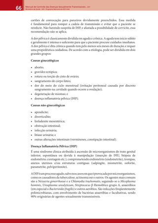 Manual de Controle das Doenças Sexualmente Transmissíveis – DST
Ministério da Saúde - SVS - Programa Nacional de DST/ Aids66
cartões de convocação para parceiros devidamente preenchidos. Essa medida
é fundamental para romper a cadeia de transmissão e evitar que a paciente se
reinfecte. Não havendo suspeita de DIP, e afastada a possibilidade de cervicite, essa
recomendação não se aplica.
A dor pélvica é classicamente dividida em aguda e crônica. A aguda tem início súbito
e geralmente é intensa o suﬁciente para que a paciente procure cuidados imediatos.
A dor pélvica é dita crônica quando tem pelo menos seis meses de duração, e requer
uma propedêutica cuidadosa. De acordo com a etiologia, pode ser dividida em dois
grandes grupos:
Causas ginecológicas
• aborto;
• gravidez ectópica;
• rotura ou torção de cisto de ovário;
• sangramento de corpo lúteo;
• dor do meio do ciclo menstrual (irritação peritoneal causada por discreto
sangramento na cavidade quando ocorre a ovulação);
• degeneração de miomas; e
• doença inflamatória pélvica (DIP).
Causas não-ginecológicas
• apendicite;
• diverticulite;
• linfadenite mesentérica;
• obstrução intestinal;
• infecção urinária;
• litíase urinária; e
• outras alterações intestinais (verminoses, constipação intestinal).
Doença Inﬂamatória Pélvica (DIP)
É uma síndrome clínica atribuída à ascensão de microorganismos do trato genital
inferior, espontânea ou devida à manipulação (inserção de DIU, biópsia de
endométrio, curetagem etc.), comprometendo endométrio (endometrite), trompas,
anexos uterinos e/ou estruturas contíguas (salpingite, miometrite, ooforite,
parametrite, pelviperitonite).
ADIPéumprocessoagudo,salvonoscasosemqueéprovocadapormicroorganismos,
como os causadores da tuberculose, actinomicose e outros. Os agentes mais comuns
são a Neisseria gonorrhoeae e a Chlamydia trachomatis, seguindo-se o Micoplasma
hominis, Ureaplasma urealyticum, Streptococus β Hemolítico grupo A, anaeróbios
(em especial o Bacterioides fragilis) e outros aeróbios. São infecções freqüentemente
polimicrobianas, com envolvimento de bactérias anaeróbias e facultativas, sendo
90% originárias de agentes sexualmente transmissíveis.
 