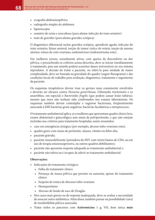 Manual de Controle das Doenças Sexualmente Transmissíveis – DST
Ministério da Saúde - SVS - Programa Nacional de DST/ Aids68
• ecografia abdominopélvica
• radiografia simples do abdômen
• laparoscopia
• sumário de urina e urocultura (para afastar infecção do trato urinário)
• teste de gravidez (para afastar gravidez ectópica)
O diagnóstico diferencial inclue gravidez ectópica, apendicite aguda, infecção do
trato urinário, litíase ureteral, torção de tumor cístico de ovário, torção de mioma
uterino, rotura de cisto ovariano, endometriose (endometrioma roto).
Em mulheres jovens, sexualmente ativas, com queixa de desconforto ou dor
pélvica, e preenchendo os critérios acima descritos, deve-se iniciar imediatamente
o tratamento, pois um retardo poderá acarretar danos irreversíveis no seu sistema
reprodutor. A decisão de tratar a paciente, ou referi-la para unidade de maior
complexidade, deve ser baseada na gravidade do quadro (seguir ﬂuxograma) e das
condições locais de trabalho para avaliação, diagnóstico, tratamento e seguimento
da paciente.
Os esquemas terapêuticos devem visar os germes mais comumente envolvidos
e deverão ser eﬁcazes contra Neisseria gonorrhoeae, Chlamydia trachomatis e os
anaeróbios, em especial o Bacteroides fragilis (que podem causar lesão tubária),
mesmo que esses não tenham sido conﬁrmados nos exames laboratoriais. Os
esquemas também devem contemplar a vaginose bacteriana, freqüentemente
associada à DIP, bactérias gram negativas, bactérias facultativas e estreptococos.
O tratamento ambulatorial aplica-se a mulheres que apresentam quadro clínico leve,
exame abdominal e ginecológico sem sinais de pelviperitonite, e que não estejam
incluídas nos critérios para tratamento hospitalar, assim resumidos:
• caso em emergência cirúrgica (por exemplo, abcesso tubo-ovariano roto);
• quadro grave com sinais de peritonite, náusea, vômito ou febre alta;
• paciente grávida;
• paciente imunodeficiente (portadora do HIV com níveis baixos de CD4, ou em
uso de terapia imunossupressiva, ou outros quadros debilitantes);
• paciente não apresenta resposta adequada ao tratamento ambulatorial; e
• paciente não tolera ou é incapaz de aderir ao tratamento ambulatorial.
Observações:
• Indicações do tratamento cirúrgico:
• Falha do tratamento clínico
• Presença de massa pélvica que persiste ou aumenta, apesar do tratamento
clínico
• Suspeita de rotura de abscesso tubo-ovariano
• Hemoperitônio
• Abcesso de fundo de saco de Douglas
• Nos casos mais graves ou de resposta inadequada, deve-se avaliar a necessidade
de associar outro antibiótico. Além disso, também pensar na possibilidade (rara)
de tromboflebite pélvica associada.
• Tratar todos os parceiros com Azitromicina 1 g, VO, dose única mais
 