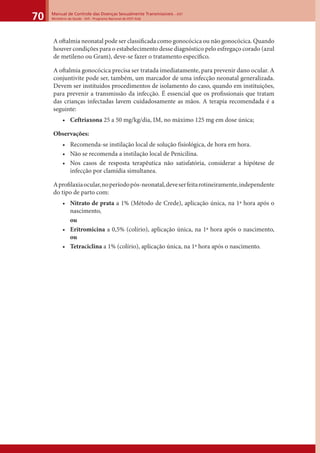 Manual de Controle das Doenças Sexualmente Transmissíveis – DST
Ministério da Saúde - SVS - Programa Nacional de DST/ Aids70
A oftalmia neonatal pode ser classiﬁcada como gonocócica ou não gonocócica. Quando
houver condições para o estabelecimento desse diagnóstico pelo esfregaço corado (azul
de metileno ou Gram), deve-se fazer o tratamento especíﬁco.
A oftalmia gonocócica precisa ser tratada imediatamente, para prevenir dano ocular. A
conjuntivite pode ser, também, um marcador de uma infecção neonatal generalizada.
Devem ser instituídos procedimentos de isolamento do caso, quando em instituições,
para prevenir a transmissão da infecção. É essencial que os proﬁssionais que tratam
das crianças infectadas lavem cuidadosamente as mãos. A terapia recomendada é a
seguinte:
• Ceftriaxona 25 a 50 mg/kg/dia, IM, no máximo 125 mg em dose única;
Observações:
• Recomenda-se instilação local de solução fisiológica, de hora em hora.
• Não se recomenda a instilação local de Penicilina.
• Nos casos de resposta terapêutica não satisfatória, considerar a hipótese de
infecção por clamídia simultanea.
Aproﬁlaxiaocular,noperíodopós-neonatal,deveserfeitarotineiramente,independente
do tipo de parto com:
• Nitrato de prata a 1% (Método de Crede), aplicação única, na 1ª hora após o
nascimento,
ou
• Eritromicina a 0,5% (colírio), aplicação única, na 1ª hora após o nascimento,
ou
• Tetraciclina a 1% (colírio), aplicação única, na 1ª hora após o nascimento.
 