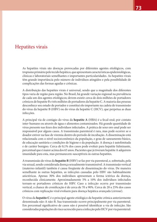 73
Hepatites virais
As hepatites virais são doenças provocadas por diferentes agentes etiológicos, com
tropismoprimáriopelotecidohepático,queapresentamcaracterísticasepidemiológicas,
clínicas e laboratoriais semelhantes e importantes particularidades. As hepatites virais
têm grande importância pelo número de indivíduos atingidos e pela possibilidade de
complicações das formas agudas e crônicas.
A distribuição das hepatites virais é universal, sendo que a magnitude dos diferentes
tipos varia de região para região. No Brasil, há grande variação regional na prevalência
de cada um dos agentes etiológicos; devem existir cerca de dois milhões de portadores
crônicos de hepatite B e três milhões de portadores da hepatite C. A maioria das pessoas
desconhece seu estado de portador e constitui elo importante na cadeia de transmissão
do vírus da hepatite B (HBV) ou do vírus da hepatite C (HCV), que perpetua as duas
infecções.
A principal via de contágio do vírus da hepatite A (HBA) é a fecal-oral; por contato
inter-humano ou através de água e alimentos contaminados. Há grande quantidade de
vírus presente nas fezes dos indivíduos infectados. A prática de sexo oro-anal pode ser
responsável por alguns casos. A transmissão parenteral é rara, mas pode ocorrer se o
doador estiver na fase de viremia dentro do período de incubação. A disseminação está
relacionada com o nível socioeconômico da população, e grau de saneamento básico,
de educação sanitária e condições de higiene e da população. A doença é autolimitada
e de caráter benigno. Cerca de 0,1% dos casos pode evoluir para hepatite fulminante,
percentual que é maior acima dos 65 anos. Pacientes que já tiveram hepatite A adquirem
imunidade para esta, mas permanecem susceptíveis às outras hepatites.
A transmissão do vírus da hepatite B (HBV) se faz por via parenteral, e, sobretudo, pela
via sexual, sendo considerada doença sexualmente transmissível. A transmissão vertical
(materno-infantil) também é causa freqüente de disseminação do vírus. De maneira
semelhante às outras hepatites, as infecções causadas pelo HBV são habitualmente
anictéricas. Apenas 30% dos indivíduos apresentam a forma ictérica da doença,
reconhecida clinicamente. Aproximadamente 5% a 10% dos indivíduos infectados
tornam-se portadores crônicos do HBV. Caso a infecção ocorra por transmissão
vertical, a chance de croniﬁcação é de cerca de 70 a 90%. Cerca de 20 a 25% dos casos
crônicos com replicação viral evoluem para doença hepática avançada (cirrose).
O vírus da hepatite C é o principal agente etiológico da hepatite crônica anteriormente
denominada não-A não-B. Sua transmissão ocorre principalmente por via parenteral.
Em percentual signiﬁcativo de casos não é possível identiﬁcar a via de infecção. São
consideradaspopulaçõesderiscoacrescidoparaainfecçãopeloHCVporviaparenteral:
 