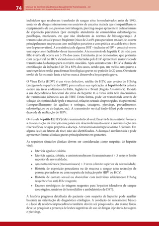 Manual de Controle das Doenças Sexualmente Transmissíveis – DST
Ministério da Saúde - SVS - Programa Nacional de DST/ Aids74
indivíduos que receberam transfusão de sangue e/ou hemoderivados antes de 1993,
usuários de drogas intravenosas ou usuários de cocaína inalada que compartilham os
equipamentos de uso, pessoas com tatuagem, piercing ou que apresentem outras formas
de exposição percutânea (por exemplo: atendentes de consultórios odontológicos,
podólogos, manicures, etc que não obedecem às normas de biossegurança). A
transmissão sexual é pouco freqüente (risco de 2 a 6% para parceiros estáveis) e, ocorre
principalmente em pessoas com múltiplos parceiros e com prática sexual de risco (sem
uso de preservativo). A coexistência de alguma DST – inclusive o HIV – constitui-se em
um importante facilitador dessa transmissão. A transmissão da hepatite C de mãe para
ﬁlho (vertical) ocorre em 3-5% dos casos. Entretanto, já se demonstrou que gestantes
com carga viral do HCV elevada ou co-infectadas pelo HIV apresentam maior risco de
transmissão da doença para os recém-nascidos. Após contato com o HCV a chance de
croniﬁcação da infecção é de 70 a 85% dos casos, sendo que, em média, um quarto a
um terço deles evolui para formas histológicas graves no período de 20 anos. O restante
evolui de forma mais lenta e talvez nunca desenvolva hepatopatia grave.
O Vírus Delta (HDV) é um vírus defectivo, satélite do HBV, que precisa do HBsAg
(antígeno de superfície do HBV) para realizar sua replicação. A hepatite delta crônica
ocorre em áreas endêmicas da Itália, Inglaterra e Brasil (Região Amazônica). Devido
a sua dependência funcional do vírus da hepatite B, o vírus delta tem mecanismos
de transmissão idênticos aos do HBV. Desta forma, pode ser transmitida através de
solução de continuidade (pele e mucosa), relações sexuais desprotegidas, via parenteral
(compartilhamento de agulhas e seringas, tatuagens, piercings, procedimentos
odontológicos ou cirúrgicos, etc). A transmissão vertical (mãe-ﬁlho) pode ocorrer e
depende da replicação do HBV.
OvírusdahepatiteE(HEV)édetransmissãofecal-oral.Essaviadetransmissãofavorece
a disseminação da infecção nos países em desenvolvimento onde a contaminação dos
reservatórios de água perpetua a doença. A transmissão interpessoal não é comum. Em
alguns casos os fatores de risco não são identiﬁcados. A doença é autolimitada e pode
apresentar formas clínicas graves principalmente em gestantes.
As seguintes situações clínicas devem ser consideradas como suspeitas de hepatite
viral:
• Icterícia aguda e colúria;
• Icterícia aguda, colúria, e aminotransferases (transaminases) > 3 vezes o limite
superior da normalidade;
• Aminotransferases (transaminases) > 3 vezes o limite superior da normalidade;
• História de exposição percutânea ou de mucosa a sangue e/ou secreções de
pessoas portadoras ou com suspeita de infecção pelo HBV ou HCV;
• História de contato sexual ou domiciliar com indivíduo sabidamente HBsAg
reagente e/ou anti-HBc reagente;
• Exames sorológicos de triagem reagentes para hepatites (doadores de sangue
e/ou órgãos, usuários de hemodiálise e ambulatórios de DST).
A história pregressa detalhada do paciente com suspeita de hepatite pode auxiliar
bastante na orientação do diagnóstico etiológico. A condição de saneamento básico
e o local de residência/procedência também devem ser pesquisados. Ao exame físico,
deve-se pesquisar a presença de lesões sugestivas de uso de drogas injetáveis, tatuagens
e piercings.
 