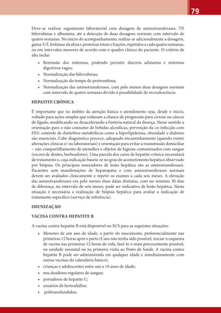 79
Deve-se realizar seguimento laboratorial com dosagem de aminotransferases, TP,
bilirrubinas e albumina, até a detecção de duas dosagens normais com intervalo de
quatro semanas. No início do acompanhamento, realiza-se adicionalmente a dosagem,
gama-GT,fosfatasealcalinaeproteínastotaisefrações,repetidosacadaquatrosemanas,
ou em intervalos menores de acordo com o quadro clínico do paciente. O critério de
alta inclui:
• Remissão dos sintomas, podendo persistir discreta adinamia e sintomas
digestivos vagos;
• Normalização das bilirrubinas;
• Normalização do tempo de protrombina;
• Normalização das aminotransferases, com pelo menos duas dosagens normais
com intervalo de quatro semanas devido à possibilidade de recrudescência
HEPATITE CRÔNICA
É importante que no âmbito da atenção básica o atendimento seja, desde o início,
voltado para ações simples que reduzam a chance de progressão para cirrose ou câncer
de fígado, modiﬁcando ou desacelerando a história natural da doença. Nesse sentido a
orientação para o não consumo de bebidas alcoólicas, prevenção da co-infecção com
HIV, controle de distúrbios metabólicos como a hiperlipidemia, obesidade e diabetes
são essenciais. Cabe diagnóstico precoce, adequado encaminhamento (quando existir
alterações clinicas e/ ou laboratoriais) e orientação para evitar a transmissão domiciliar
– não compartilhamento de utensílios e objetos de higiene contaminados com sangue
(escova de dentes, barbeadores). Uma parcela dos casos de hepatite crônica necessitará
de tratamento e, cuja indicação baseia-se no grau de acometimento hepático observado
por biópsia. Os principais marcadores de lesão hepática são as aminotransferases.
Pacientes sem manifestações de hepatopatia e com aminotransferases normais
devem ser avaliados clinicamente e repetir os exames a cada seis meses. A elevação
das aminotransferases em pelo menos duas datas distintas, com no mínimo 30 dias
de diferença, no intervalo de seis meses, pode ser indicativo de lesão hepática. Nesta
situação é necessária a realização de biópsia hepática para avaliar a indicação de
tratamento especíﬁco (serviço de referência).
IMUNIZAÇÃO
VACINA CONTRA HEPATITE B
A vacina contra hepatite B está disponível no SUS para as seguintes situações:
• Menores de um ano de idade, a partir do nascimento, preferencialmente nas
primeiras 12 horas após o parto (Caso não tenha sido possível, iniciar o esquema
de vacina nas primeiras 12 horas de vida, fazê-lo o mais precocemente possível,
na unidade neonatal ou na primeira visita ao Posto de Saúde. A vacina contra
hepatite B pode ser administrada em qualquer idade e simultaneamente com
outras vacinas do calendário básico).
• crianças e adolescentes entre um a 19 anos de idade;
• nos doadores regulares de sangue;
• portadores de hepatite C;
• usuários de hemodiálise;
• politransfundidos;
 