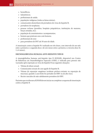 Manual de Controle das Doenças Sexualmente Transmissíveis – DST
Ministério da Saúde - SVS - Programa Nacional de DST/ Aids80
• hemofílicos;
• talassêmicos;
• profissionais de saúde;
• populações indígenas (todas as faixas etárias);
• comunicantes domiciliares de portadores do vírus da hepatite B;
• portadores de neoplasias;
• pessoas reclusas (presídios, hospitais psiquiátricos, instituições de menores,
forças armadas, etc);
• população de assentamentos e acampamentos;
• homens que praticam sexo com homens;
• profissionais do sexo
• para portadores de DST até 30 anos de idade.
A imunização contra a hepatite B é realizada em três doses, com intervalo de um mês
entre a primeira e a segunda dose e de seis meses entre a primeira e a terceira dose (0,
1 e 6 meses).
IMUNOGLOBULINA HUMANA ANTI-HEPATITE TIPO B
A imunoglobulina humana anti-hepatite tipo B (IGHAB), disponível nos Centro
de Referência em Imunobiológicos Especiais (CRIE), é indicada para pessoas não
vacinadas após exposição ao vírus da hepatite B nas seguintes situações:
• Vítimas de abuso sexual;
• Comunicantes sexuais de caso agudo de hepatite B;
• Vítimas de exposição sangüínea (acidente pérfuro-cortante ou exposição de
mucosas), quando o caso fonte for portador do HBV ou de alto risco;
• Recém-nascidos de mãe sabidamente portadora do HBV.
PacientesquereceberamaIGHABdeveminiciaroucompletaroesquemadeimunização
contra a hepatite B.
 