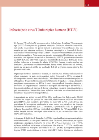 83
Infecção pelo vírus T-linfotrópico humano (HTLV)
Os human T-lymphotrophic viruses ou vírus linfotrópicos de células T humanas do
tipo (HTLV) fazem parte do grupo dos retrovírus. Pertencem à família Retroviridae,
sub-família Oncovirinae, em que se incluem os primeiros vírus conhecidos pela sua
associação com doenças malignas, desordens neurológicas e imunodeﬁciências,
ocasionandoviremiadelongotempo.OHTLVIfoidescobertoem1981emumpaciente
com linfoma cutâneo. Posteriormente, estudos moleculares identiﬁcaram um outro
retrovírus, com algumas características diferentes do HTLV-I, que veio a ser chamado
de HTLV-II. Como o HIV, têm tropismo pelos linfócitos T, causando destruição dessas
células, linfopenia e inversão da relação CD4/CD8. Causam transformações nos
linfócitos T, resultando no desenvolvimento, dentre outras, de leucemia ou linfoma,
depois de um período médio de incubação dede 20 a 30 anos, numa minoria dos
pacientes infectados.
O principal modo de transmissão é sexual, de homem para mulher, via linfócitos do
sêmen infectados em que a concentração é maior. Como outras DST, a presença de
úlceras genitais aumenta o risco de infecção. Outra forma de transmissão é sanguínea na
utilização de drogas injetáveis com compartilhamento de agulhas e seringas. Produtos
sangüíneos contaminados por HTLV I, como concentrado de hemácias, plaquetas e
leucócitos são importantes na transmissão e no perﬁl epidemiológico da infecção. A
transmissão ainda pode ocorrer de forma vertical por passagem transplacentária ou
pela amamentação. Foram detectados linfócitos infectados em abundância no leite
materno de mães soropositivas para HTLV.
A prevalência de anticorpos anti-HTLV I/II é moderada. Em Belém, entre 78.080
doadores de sangue do período de 1996-1998, observaram-se 0,15% de anticorpos
para HTLVI/II. Em Salvador a prevalência foi maior (0,5 a 2%), sendo elevada em
portadores de hemopatias, mielopatias e risco maior nos portadores de doenças
sexualmente transmissíveis (DST). Entretanto, a prevalência é alta na população
indígena da Amazônia (0,7% de positividade para HTLV I e 7,8% para HTLV II em
índios Kayapó, 3,6% de anticorpos entre índios Tiryió, 12,2% entre Mekranoiti e até
13,9% entre os Xikrin).
A leucemia de linfócitos T do adulto (LLTA) foi reconhecida como um evento clínico
associado com HTLV-1 em quase 100% dos casos. Entretanto, supõe-se que, em regiões
endêmicas, a doença se desenvolve em apenas 2% a 4% dos indivíduos com HTLV-I,
após um período de latência que pode durar de 10 a 60 anos. O HTLV é considerado
como causador de mielopatia associada ao HTLV-I (MAH) e paraparesia espástica
tropical (PET) sendo utilizado o termo MAH/PET. Outras doenças ou síndromes
 